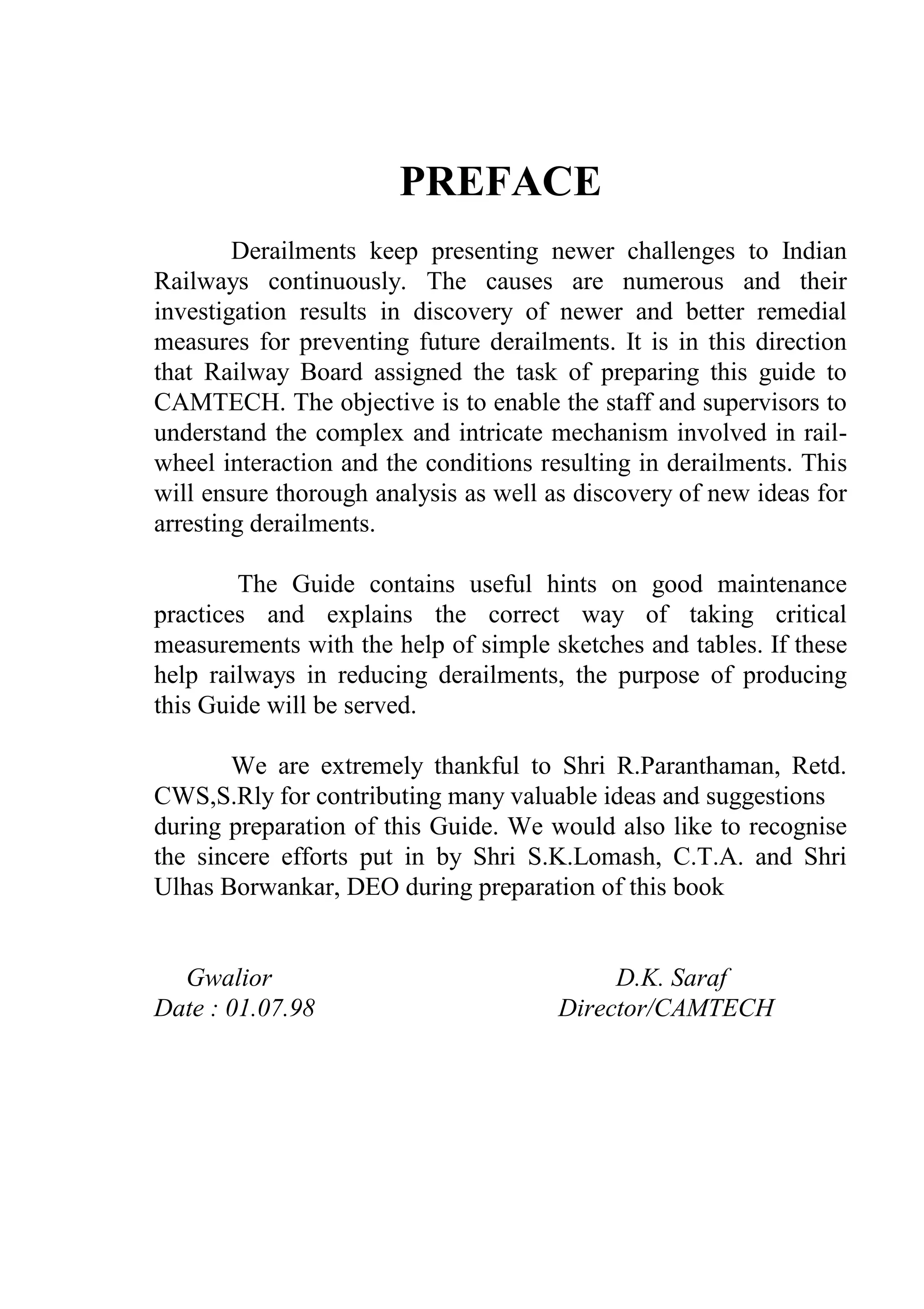 PREFACE
Derailments keep presenting newer challenges to Indian
Railways continuously. The causes are numerous and their
investigation results in discovery of newer and better remedial
measures for preventing future derailments. It is in this direction
that Railway Board assigned the task of preparing this guide to
CAMTECH. The objective is to enable the staff and supervisors to
understand the complex and intricate mechanism involved in rail-
wheel interaction and the conditions resulting in derailments. This
will ensure thorough analysis as well as discovery of new ideas for
arresting derailments.
The Guide contains useful hints on good maintenance
practices and explains the correct way of taking critical
measurements with the help of simple sketches and tables. If these
help railways in reducing derailments, the purpose of producing
this Guide will be served.
We are extremely thankful to Shri R.Paranthaman, Retd.
CWS,S.Rly for contributing many valuable ideas and suggestions
during preparation of this Guide. We would also like to recognise
the sincere efforts put in by Shri S.K.Lomash, C.T.A. and Shri
Ulhas Borwankar, DEO during preparation of this book
Gwalior D.K. Saraf
Date : 01.07.98 Director/CAMTECH
 