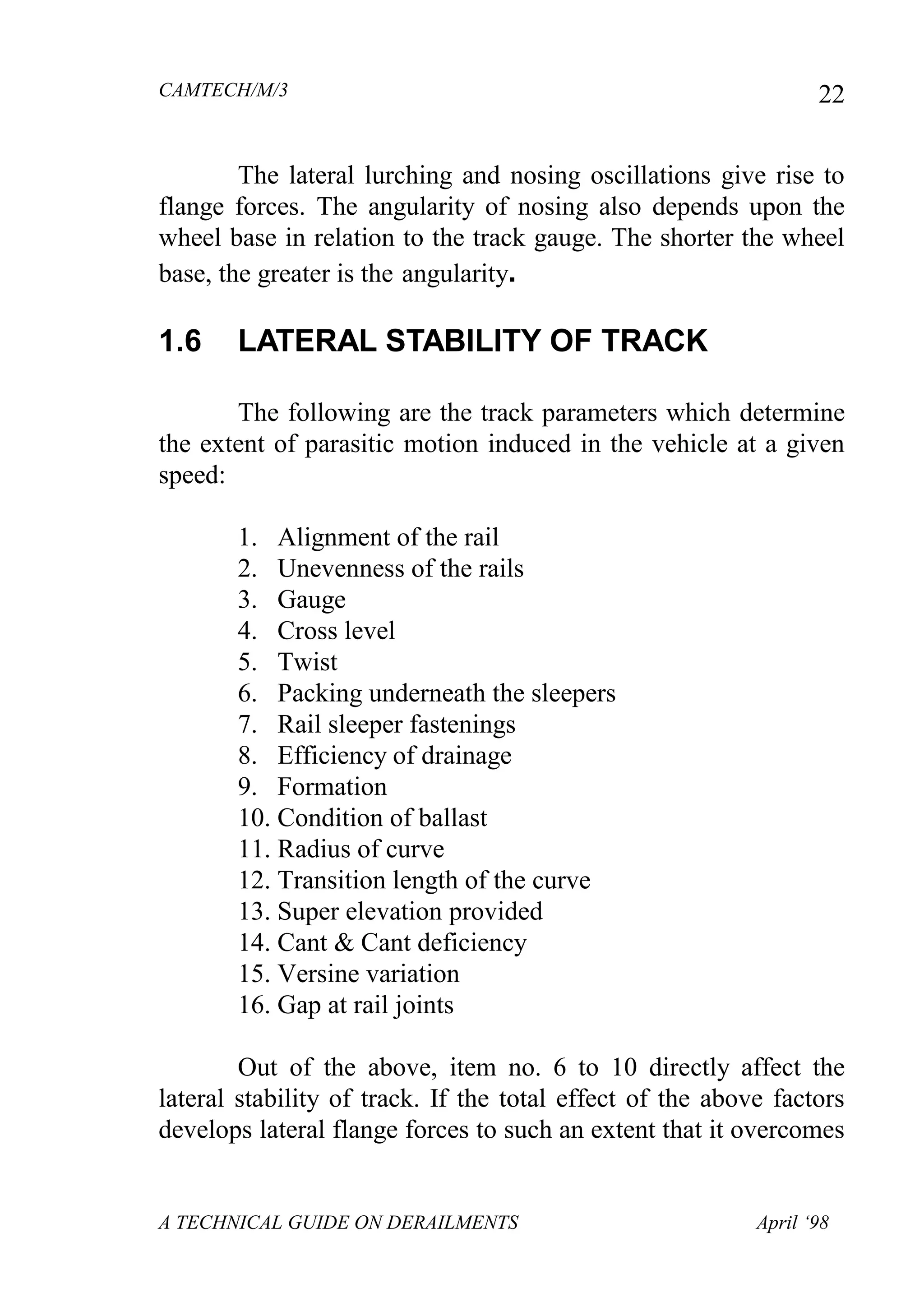 CAMTECH/M/3
A TECHNICAL GUIDE ON DERAILMENTS April ‘98
22
The lateral lurching and nosing oscillations give rise to
flange forces. The angularity of nosing also depends upon the
wheel base in relation to the track gauge. The shorter the wheel
base, the greater is the angularity.
1.6 LATERAL STABILITY OF TRACK
The following are the track parameters which determine
the extent of parasitic motion induced in the vehicle at a given
speed:
1. Alignment of the rail
2. Unevenness of the rails
3. Gauge
4. Cross level
5. Twist
6. Packing underneath the sleepers
7. Rail sleeper fastenings
8. Efficiency of drainage
9. Formation
10. Condition of ballast
11. Radius of curve
12. Transition length of the curve
13. Super elevation provided
14. Cant & Cant deficiency
15. Versine variation
16. Gap at rail joints
Out of the above, item no. 6 to 10 directly affect the
lateral stability of track. If the total effect of the above factors
develops lateral flange forces to such an extent that it overcomes
 
