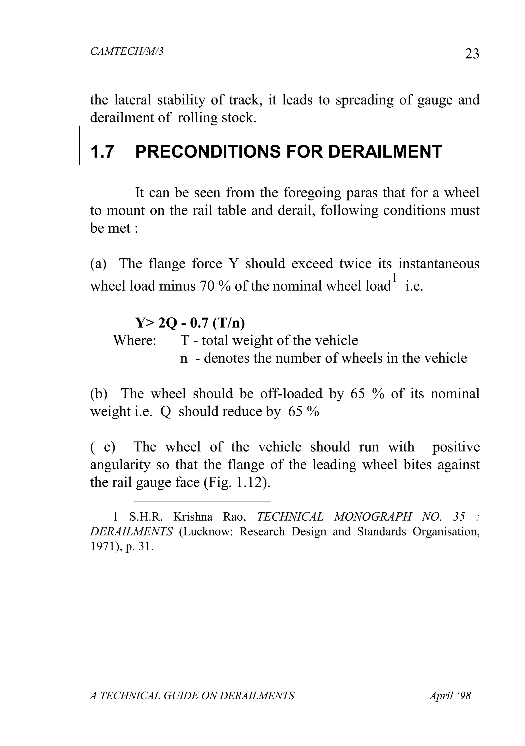 CAMTECH/M/3
A TECHNICAL GUIDE ON DERAILMENTS April ‘98
23
the lateral stability of track, it leads to spreading of gauge and
derailment of rolling stock.
1.7 PRECONDITIONS FOR DERAILMENT
It can be seen from the foregoing paras that for a wheel
to mount on the rail table and derail, following conditions must
be met :
(a) The flange force Y should exceed twice its instantaneous
wheel load minus 70 % of the nominal wheel load
1
i.e.
Y> 2Q - 0.7 (T/n)
Where: T - total weight of the vehicle
n - denotes the number of wheels in the vehicle
(b) The wheel should be off-loaded by 65 % of its nominal
weight i.e. Q should reduce by 65 %
( c) The wheel of the vehicle should run with positive
angularity so that the flange of the leading wheel bites against
the rail gauge face (Fig. 1.12).

1 S.H.R. Krishna Rao, TECHNICAL MONOGRAPH NO. 35 :
DERAILMENTS (Lucknow: Research Design and Standards Organisation,
1971), p. 31.
 