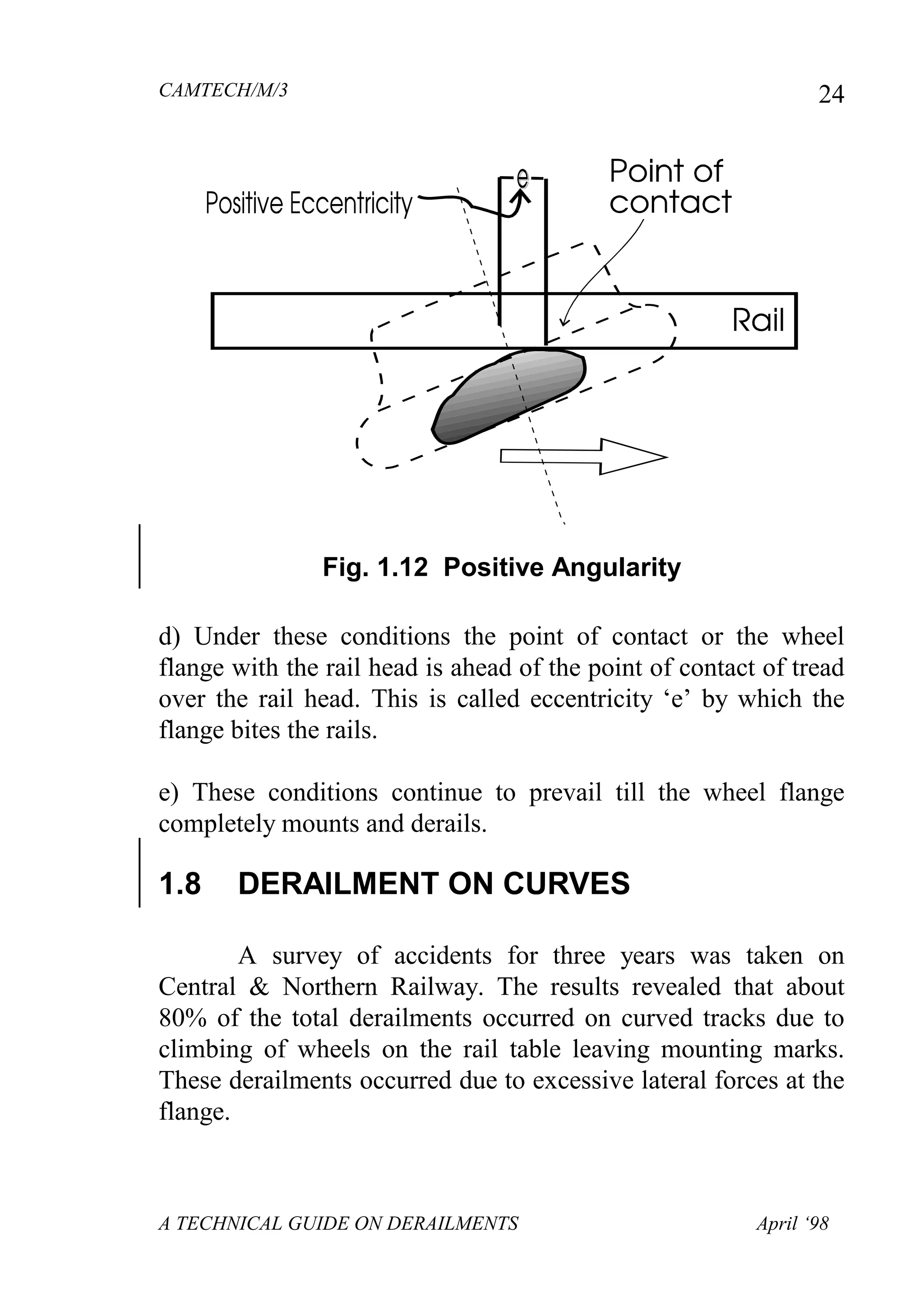 CAMTECH/M/3
A TECHNICAL GUIDE ON DERAILMENTS April ‘98
24
Fig. 1.12 Positive Angularity
d) Under these conditions the point of contact or the wheel
flange with the rail head is ahead of the point of contact of tread
over the rail head. This is called eccentricity „e‟ by which the
flange bites the rails.
e) These conditions continue to prevail till the wheel flange
completely mounts and derails.
1.8 DERAILMENT ON CURVES
A survey of accidents for three years was taken on
Central & Northern Railway. The results revealed that about
80% of the total derailments occurred on curved tracks due to
climbing of wheels on the rail table leaving mounting marks.
These derailments occurred due to excessive lateral forces at the
flange.
 