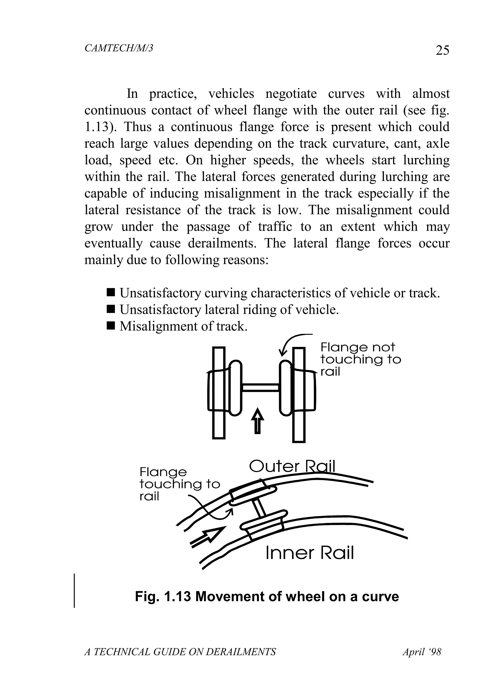 CAMTECH/M/3
A TECHNICAL GUIDE ON DERAILMENTS April ‘98
25
In practice, vehicles negotiate curves with almost
continuous contact of wheel flange with the outer rail (see fig.
1.13). Thus a continuous flange force is present which could
reach large values depending on the track curvature, cant, axle
load, speed etc. On higher speeds, the wheels start lurching
within the rail. The lateral forces generated during lurching are
capable of inducing misalignment in the track especially if the
lateral resistance of the track is low. The misalignment could
grow under the passage of traffic to an extent which may
eventually cause derailments. The lateral flange forces occur
mainly due to following reasons:
 Unsatisfactory curving characteristics of vehicle or track.
 Unsatisfactory lateral riding of vehicle.
 Misalignment of track.
Fig. 1.13 Movement of wheel on a curve
 