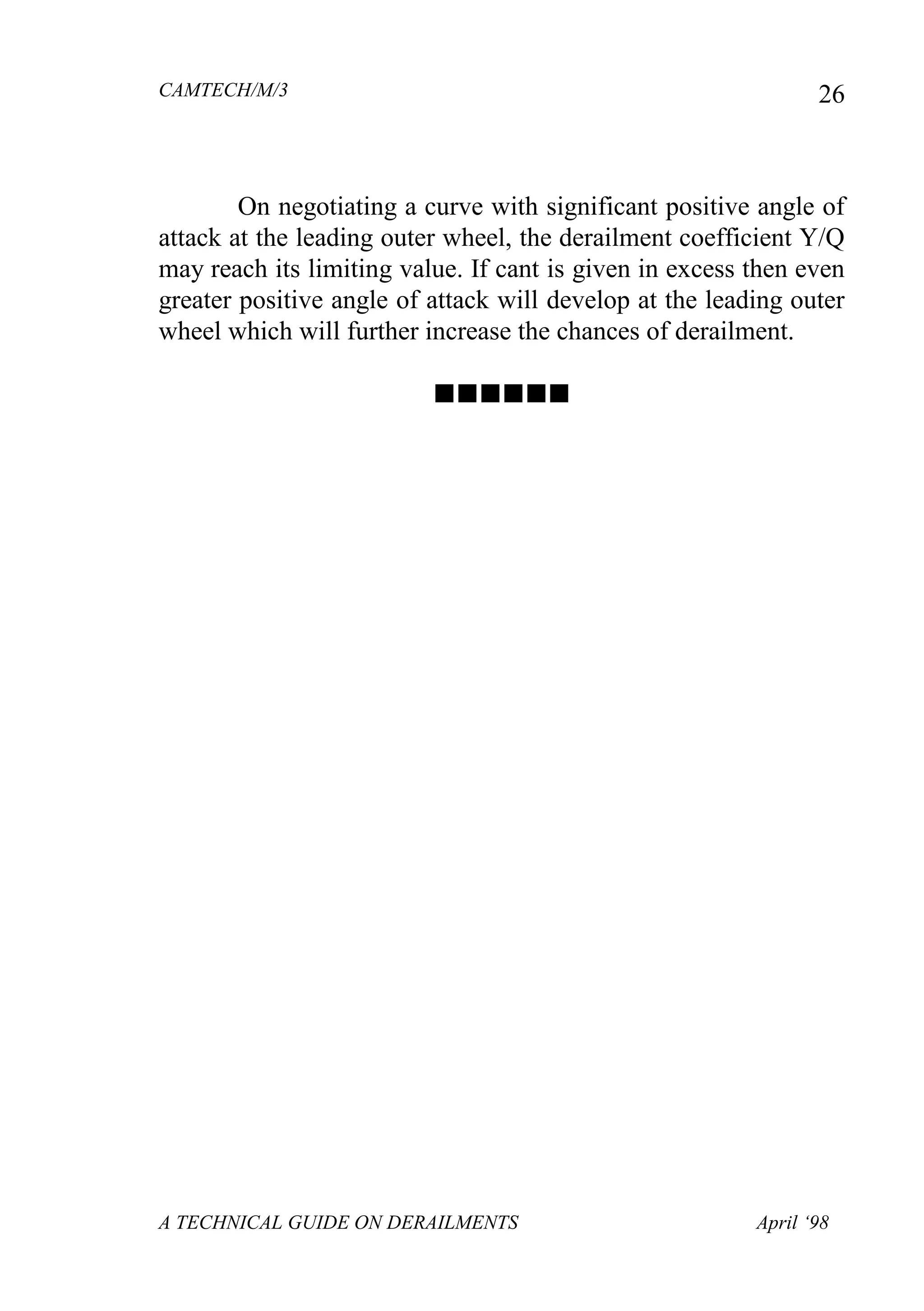 CAMTECH/M/3
A TECHNICAL GUIDE ON DERAILMENTS April ‘98
26
On negotiating a curve with significant positive angle of
attack at the leading outer wheel, the derailment coefficient Y/Q
may reach its limiting value. If cant is given in excess then even
greater positive angle of attack will develop at the leading outer
wheel which will further increase the chances of derailment.

 
