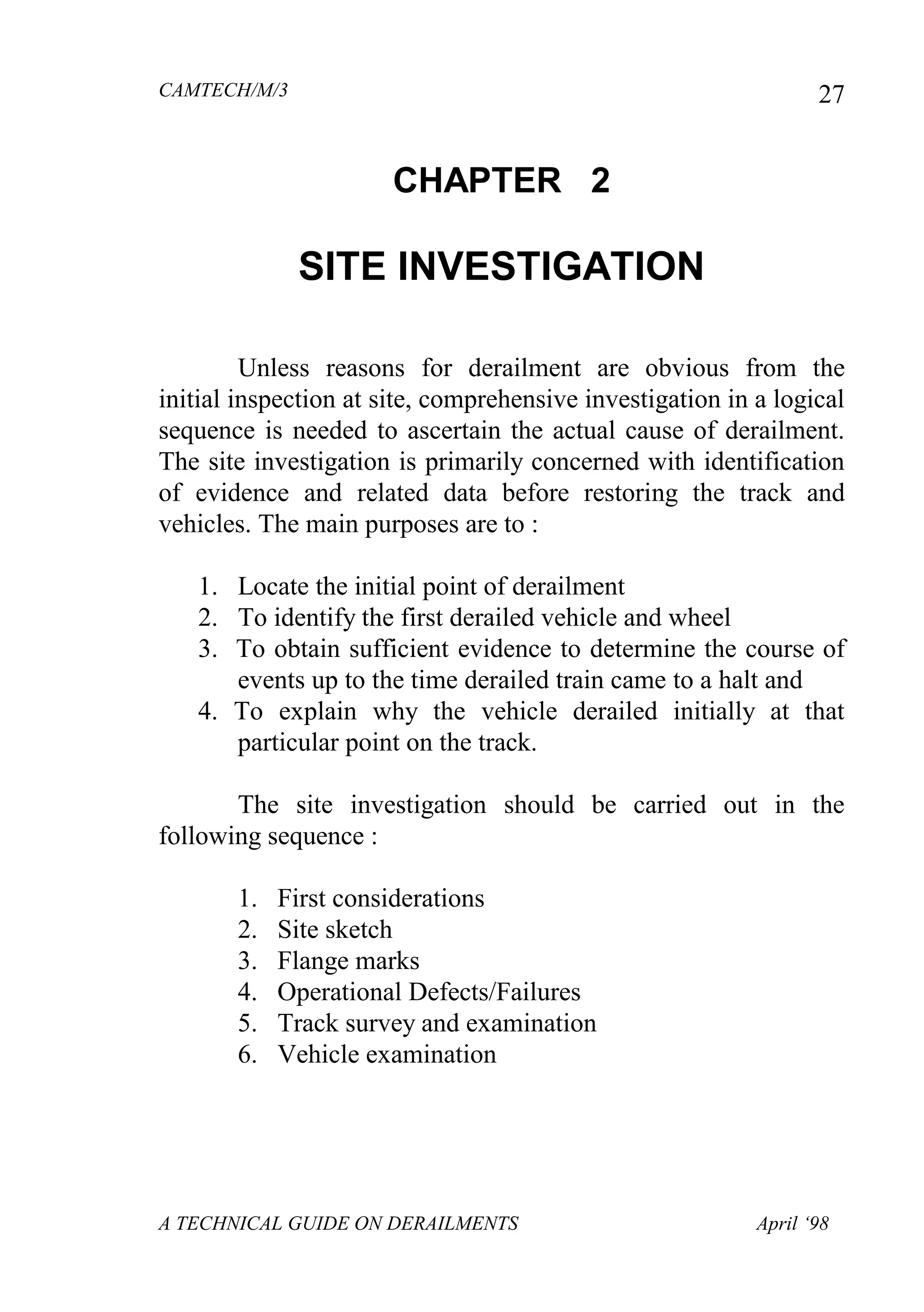 CAMTECH/M/3
A TECHNICAL GUIDE ON DERAILMENTS April ‘98
27
CHAPTER 2
SITE INVESTIGATION
Unless reasons for derailment are obvious from the
initial inspection at site, comprehensive investigation in a logical
sequence is needed to ascertain the actual cause of derailment.
The site investigation is primarily concerned with identification
of evidence and related data before restoring the track and
vehicles. The main purposes are to :
1. Locate the initial point of derailment
2. To identify the first derailed vehicle and wheel
3. To obtain sufficient evidence to determine the course of
events up to the time derailed train came to a halt and
4. To explain why the vehicle derailed initially at that
particular point on the track.
The site investigation should be carried out in the
following sequence :
1. First considerations
2. Site sketch
3. Flange marks
4. Operational Defects/Failures
5. Track survey and examination
6. Vehicle examination
 