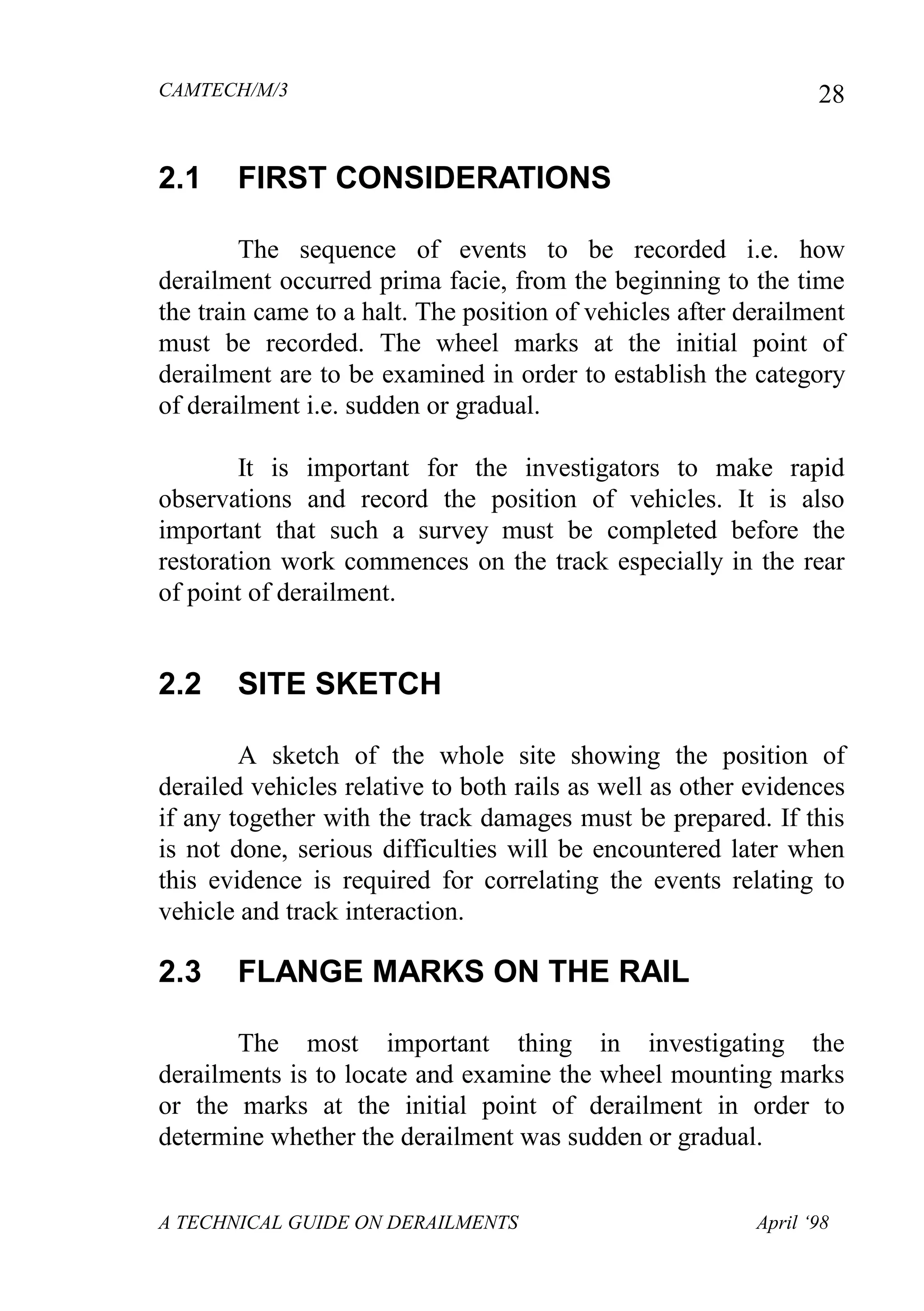 CAMTECH/M/3
A TECHNICAL GUIDE ON DERAILMENTS April ‘98
28
2.1 FIRST CONSIDERATIONS
The sequence of events to be recorded i.e. how
derailment occurred prima facie, from the beginning to the time
the train came to a halt. The position of vehicles after derailment
must be recorded. The wheel marks at the initial point of
derailment are to be examined in order to establish the category
of derailment i.e. sudden or gradual.
It is important for the investigators to make rapid
observations and record the position of vehicles. It is also
important that such a survey must be completed before the
restoration work commences on the track especially in the rear
of point of derailment.
2.2 SITE SKETCH
A sketch of the whole site showing the position of
derailed vehicles relative to both rails as well as other evidences
if any together with the track damages must be prepared. If this
is not done, serious difficulties will be encountered later when
this evidence is required for correlating the events relating to
vehicle and track interaction.
2.3 FLANGE MARKS ON THE RAIL
The most important thing in investigating the
derailments is to locate and examine the wheel mounting marks
or the marks at the initial point of derailment in order to
determine whether the derailment was sudden or gradual.
 