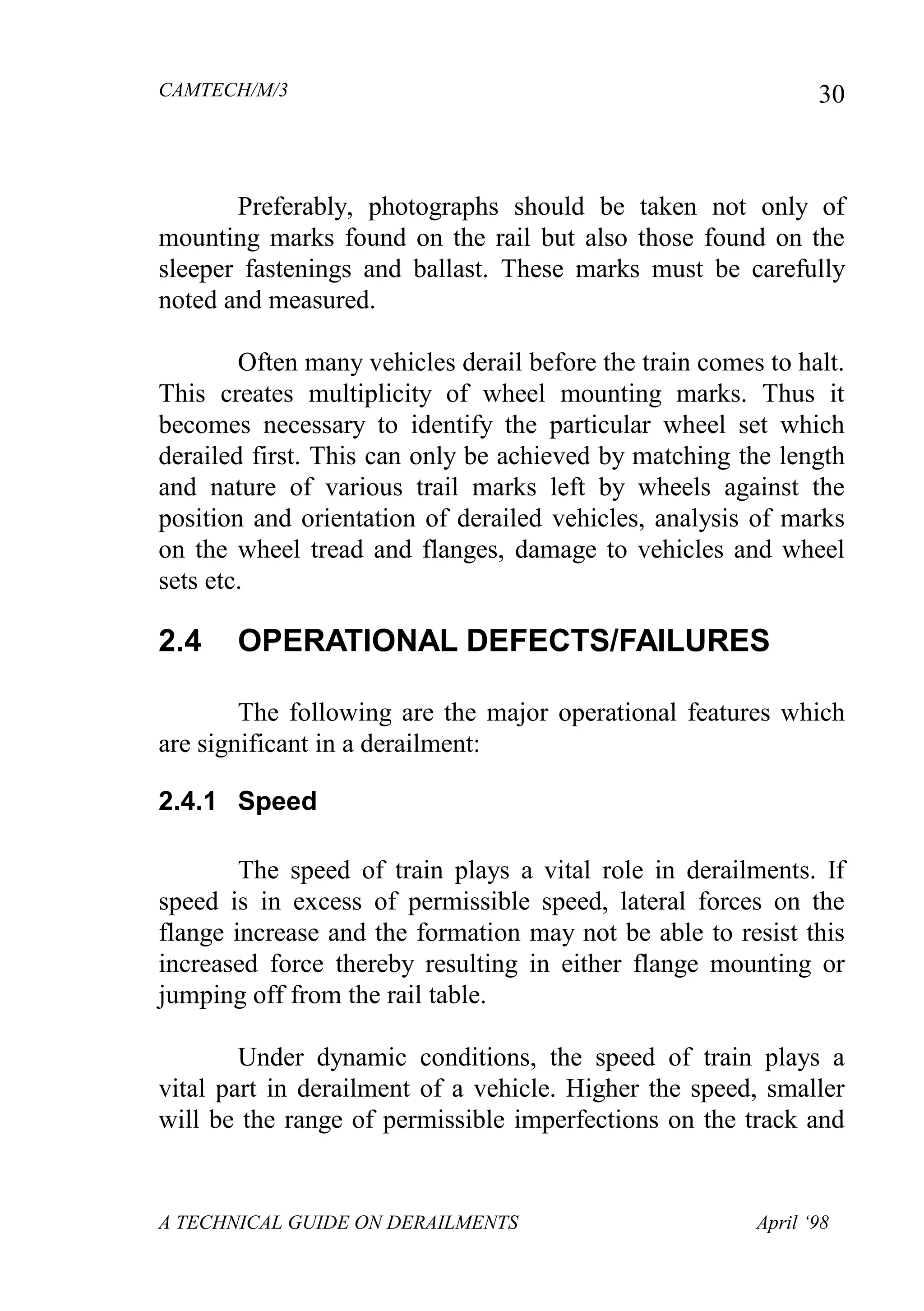 CAMTECH/M/3
A TECHNICAL GUIDE ON DERAILMENTS April ‘98
30
Preferably, photographs should be taken not only of
mounting marks found on the rail but also those found on the
sleeper fastenings and ballast. These marks must be carefully
noted and measured.
Often many vehicles derail before the train comes to halt.
This creates multiplicity of wheel mounting marks. Thus it
becomes necessary to identify the particular wheel set which
derailed first. This can only be achieved by matching the length
and nature of various trail marks left by wheels against the
position and orientation of derailed vehicles, analysis of marks
on the wheel tread and flanges, damage to vehicles and wheel
sets etc.
2.4 OPERATIONAL DEFECTS/FAILURES
The following are the major operational features which
are significant in a derailment:
2.4.1 Speed
The speed of train plays a vital role in derailments. If
speed is in excess of permissible speed, lateral forces on the
flange increase and the formation may not be able to resist this
increased force thereby resulting in either flange mounting or
jumping off from the rail table.
Under dynamic conditions, the speed of train plays a
vital part in derailment of a vehicle. Higher the speed, smaller
will be the range of permissible imperfections on the track and
 
