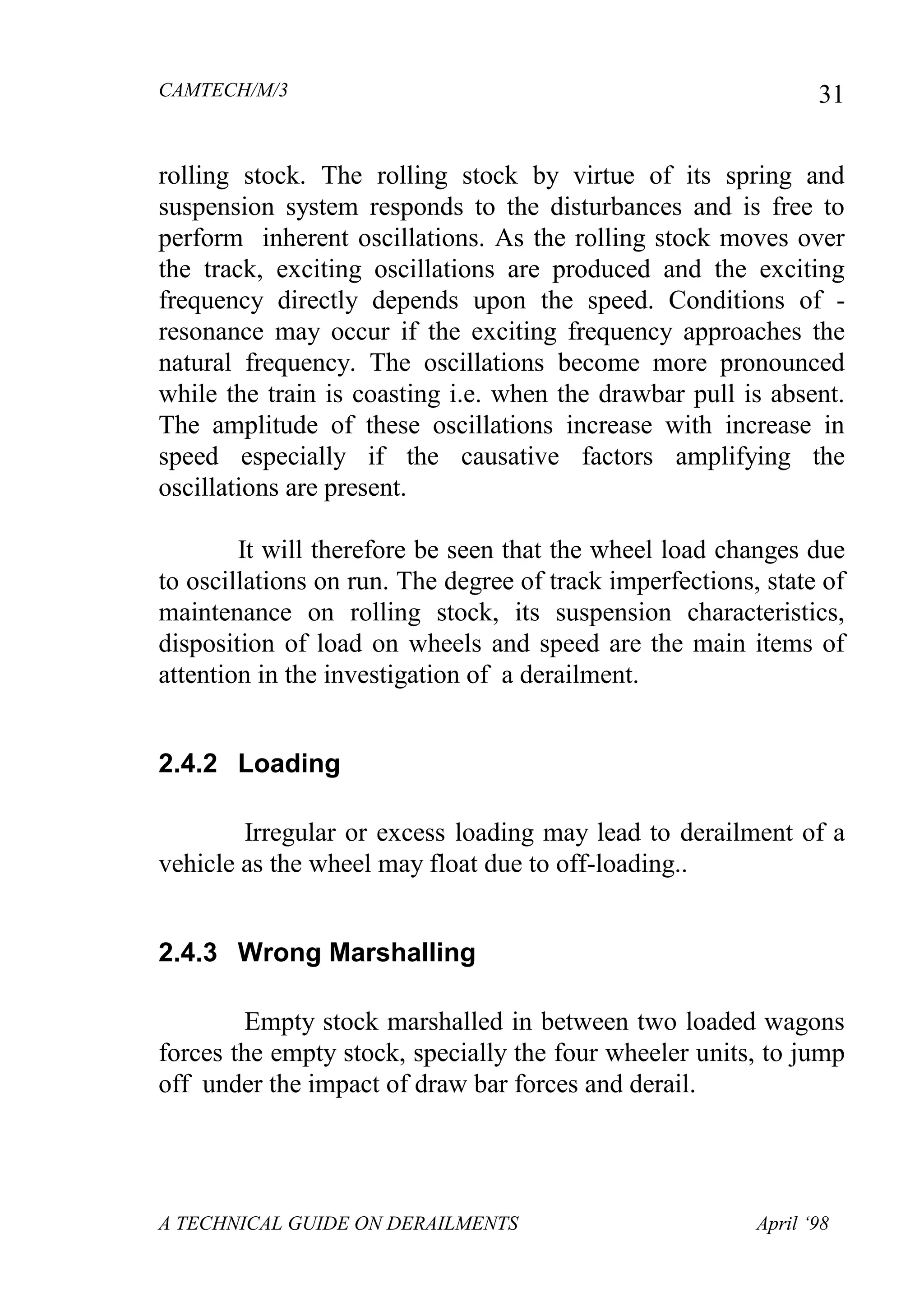 CAMTECH/M/3
A TECHNICAL GUIDE ON DERAILMENTS April ‘98
31
rolling stock. The rolling stock by virtue of its spring and
suspension system responds to the disturbances and is free to
perform inherent oscillations. As the rolling stock moves over
the track, exciting oscillations are produced and the exciting
frequency directly depends upon the speed. Conditions of -
resonance may occur if the exciting frequency approaches the
natural frequency. The oscillations become more pronounced
while the train is coasting i.e. when the drawbar pull is absent.
The amplitude of these oscillations increase with increase in
speed especially if the causative factors amplifying the
oscillations are present.
It will therefore be seen that the wheel load changes due
to oscillations on run. The degree of track imperfections, state of
maintenance on rolling stock, its suspension characteristics,
disposition of load on wheels and speed are the main items of
attention in the investigation of a derailment.
2.4.2 Loading
Irregular or excess loading may lead to derailment of a
vehicle as the wheel may float due to off-loading..
2.4.3 Wrong Marshalling
Empty stock marshalled in between two loaded wagons
forces the empty stock, specially the four wheeler units, to jump
off under the impact of draw bar forces and derail.
 