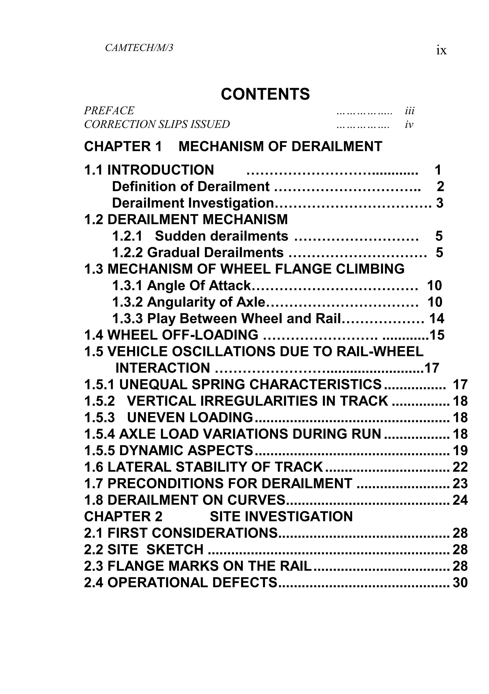 CAMTECH/M/3 ix
CONTENTS
PREFACE …………….. iii
CORRECTION SLIPS ISSUED ……………. iv
CHAPTER 1 MECHANISM OF DERAILMENT
1.1 INTRODUCTION ………………………............ 1
Definition of Derailment ………………………….. 2
Derailment Investigation……………………………. 3
1.2 DERAILMENT MECHANISM
1.2.1 Sudden derailments ……………………… 5
1.2.2 Gradual Derailments ………………………… 5
1.3 MECHANISM OF WHEEL FLANGE CLIMBING
1.3.1 Angle Of Attack……………………………… 10
1.3.2 Angularity of Axle…………………………… 10
1.3.3 Play Between Wheel and Rail……………… 14
1.4 WHEEL OFF-LOADING ……………………. ............15
1.5 VEHICLE OSCILLATIONS DUE TO RAIL-WHEEL
INTERACTION …………………….........................17
1.5.1 UNEQUAL SPRING CHARACTERISTICS................ 17
1.5.2 VERTICAL IRREGULARITIES IN TRACK ............... 18
1.5.3 UNEVEN LOADING.................................................. 18
1.5.4 AXLE LOAD VARIATIONS DURING RUN ................. 18
1.5.5 DYNAMIC ASPECTS.................................................. 19
1.6 LATERAL STABILITY OF TRACK................................ 22
1.7 PRECONDITIONS FOR DERAILMENT ........................ 23
1.8 DERAILMENT ON CURVES.......................................... 24
CHAPTER 2 SITE INVESTIGATION
2.1 FIRST CONSIDERATIONS............................................ 28
2.2 SITE SKETCH .............................................................. 28
2.3 FLANGE MARKS ON THE RAIL................................... 28
2.4 OPERATIONAL DEFECTS............................................ 30
 