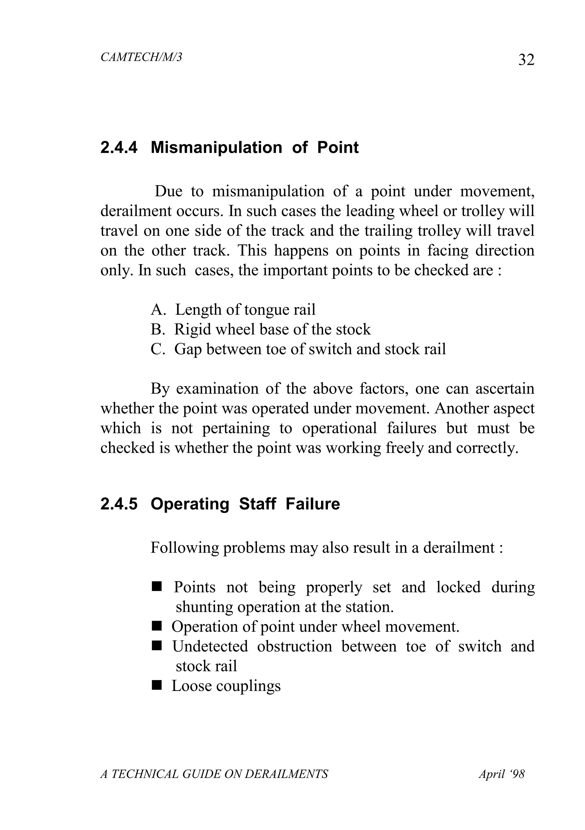 CAMTECH/M/3
A TECHNICAL GUIDE ON DERAILMENTS April ‘98
32
2.4.4 Mismanipulation of Point
Due to mismanipulation of a point under movement,
derailment occurs. In such cases the leading wheel or trolley will
travel on one side of the track and the trailing trolley will travel
on the other track. This happens on points in facing direction
only. In such cases, the important points to be checked are :
A. Length of tongue rail
B. Rigid wheel base of the stock
C. Gap between toe of switch and stock rail
By examination of the above factors, one can ascertain
whether the point was operated under movement. Another aspect
which is not pertaining to operational failures but must be
checked is whether the point was working freely and correctly.
2.4.5 Operating Staff Failure
Following problems may also result in a derailment :
 Points not being properly set and locked during
shunting operation at the station.
 Operation of point under wheel movement.
 Undetected obstruction between toe of switch and
stock rail
 Loose couplings
 