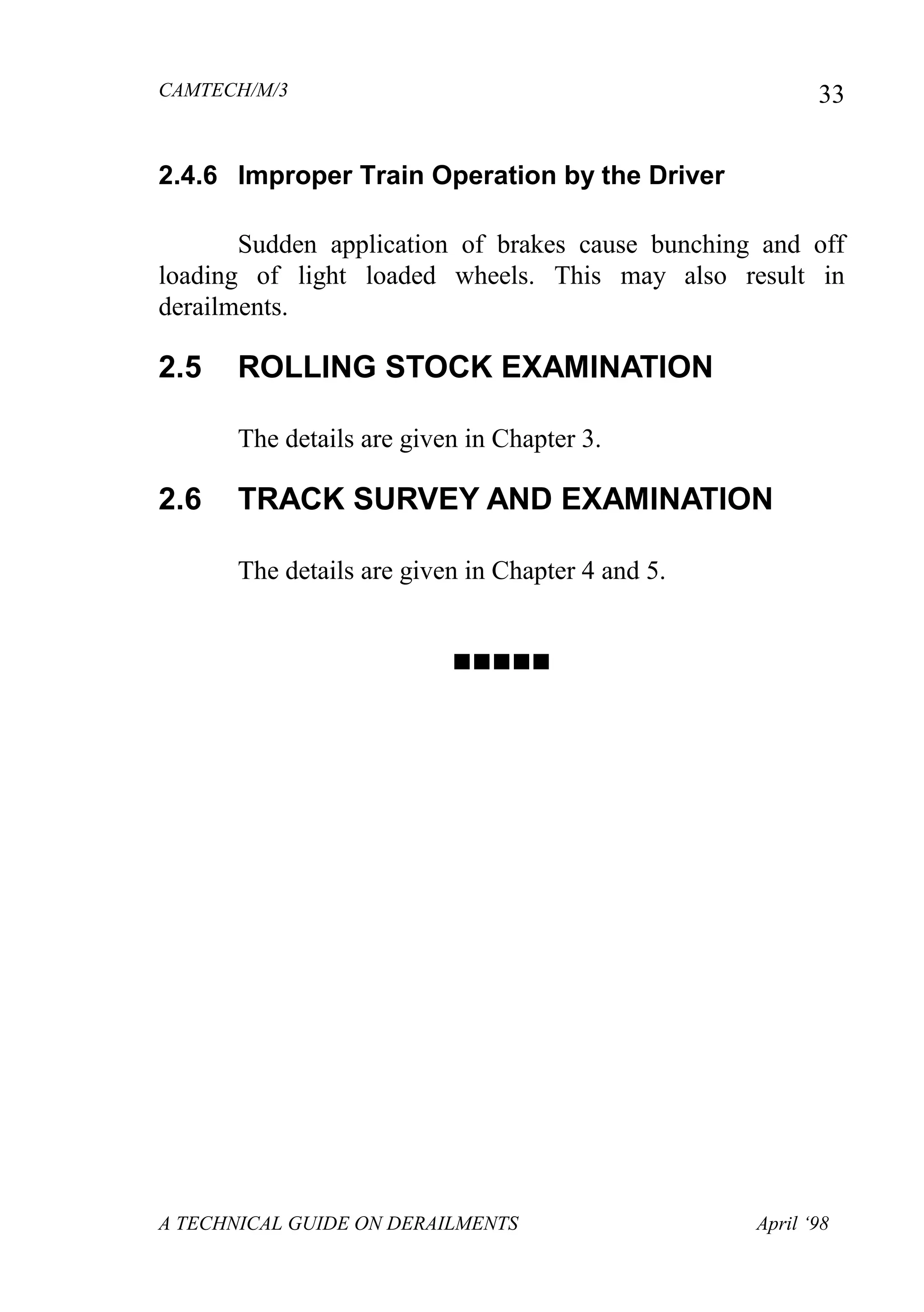 CAMTECH/M/3
A TECHNICAL GUIDE ON DERAILMENTS April ‘98
33
2.4.6 Improper Train Operation by the Driver
Sudden application of brakes cause bunching and off
loading of light loaded wheels. This may also result in
derailments.
2.5 ROLLING STOCK EXAMINATION
The details are given in Chapter 3.
2.6 TRACK SURVEY AND EXAMINATION
The details are given in Chapter 4 and 5.

 