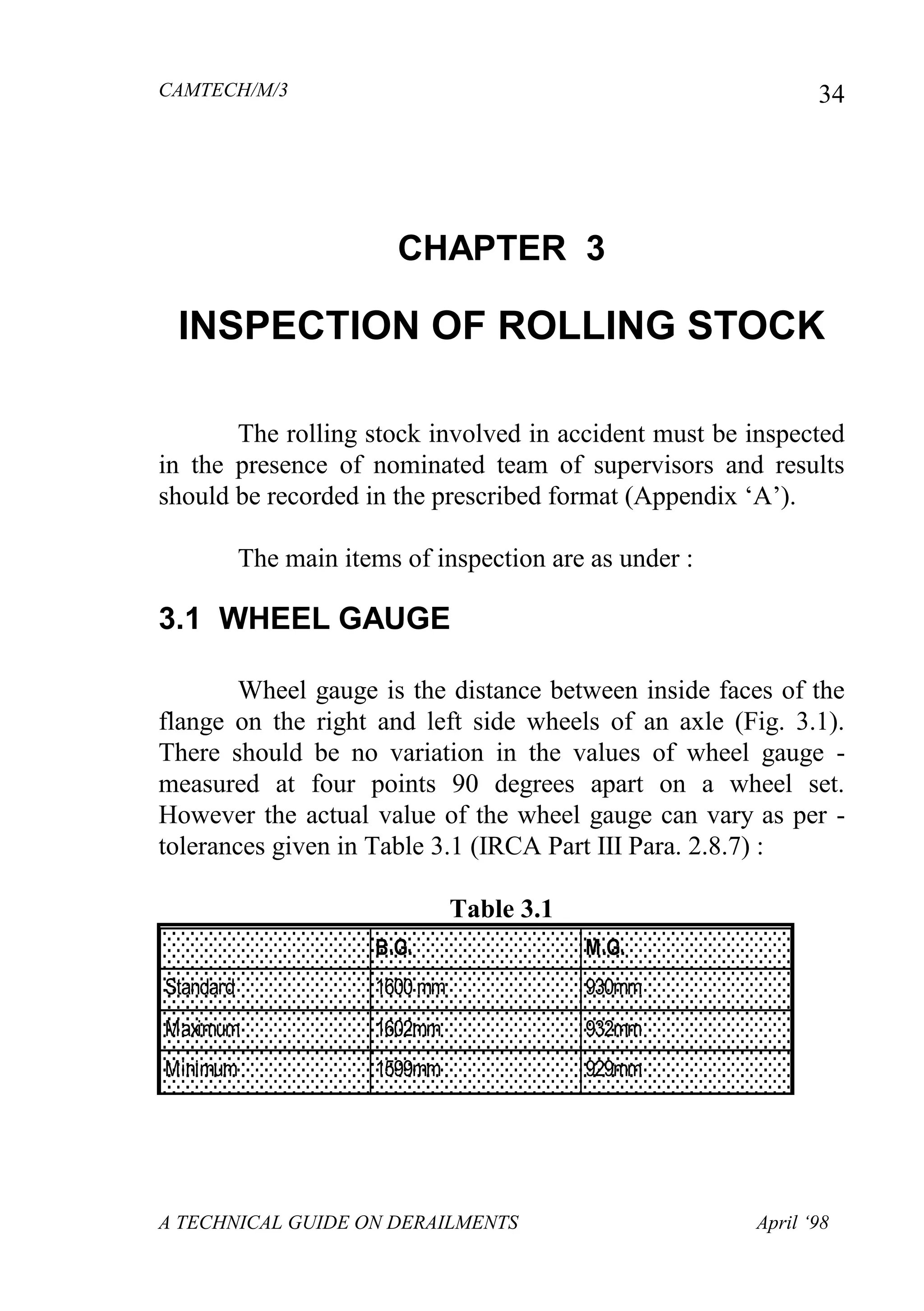 CAMTECH/M/3
A TECHNICAL GUIDE ON DERAILMENTS April ‘98
34
CHAPTER 3
INSPECTION OF ROLLING STOCK
The rolling stock involved in accident must be inspected
in the presence of nominated team of supervisors and results
should be recorded in the prescribed format (Appendix ‘A’).
The main items of inspection are as under :
3.1 WHEEL GAUGE
Wheel gauge is the distance between inside faces of the
flange on the right and left side wheels of an axle (Fig. 3.1).
There should be no variation in the values of wheel gauge -
measured at four points 90 degrees apart on a wheel set.
However the actual value of the wheel gauge can vary as per -
tolerances given in Table 3.1 (IRCA Part III Para. 2.8.7) :
Table 3.1
B.G. M.G.
Standard 1600 mm 930mm
Maximum 1602mm 932mm
Minimum 1599mm 929mm
 