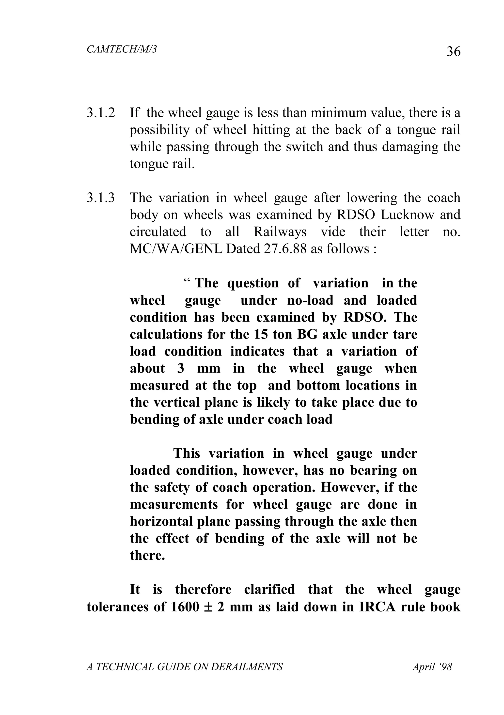 CAMTECH/M/3
A TECHNICAL GUIDE ON DERAILMENTS April ‘98
36
3.1.2 If the wheel gauge is less than minimum value, there is a
possibility of wheel hitting at the back of a tongue rail
while passing through the switch and thus damaging the
tongue rail.
3.1.3 The variation in wheel gauge after lowering the coach
body on wheels was examined by RDSO Lucknow and
circulated to all Railways vide their letter no.
MC/WA/GENL Dated 27.6.88 as follows :
“ The question of variation in the
wheel gauge under no-load and loaded
condition has been examined by RDSO. The
calculations for the 15 ton BG axle under tare
load condition indicates that a variation of
about 3 mm in the wheel gauge when
measured at the top and bottom locations in
the vertical plane is likely to take place due to
bending of axle under coach load
This variation in wheel gauge under
loaded condition, however, has no bearing on
the safety of coach operation. However, if the
measurements for wheel gauge are done in
horizontal plane passing through the axle then
the effect of bending of the axle will not be
there.
It is therefore clarified that the wheel gauge
tolerances of 1600  2 mm as laid down in IRCA rule book
 