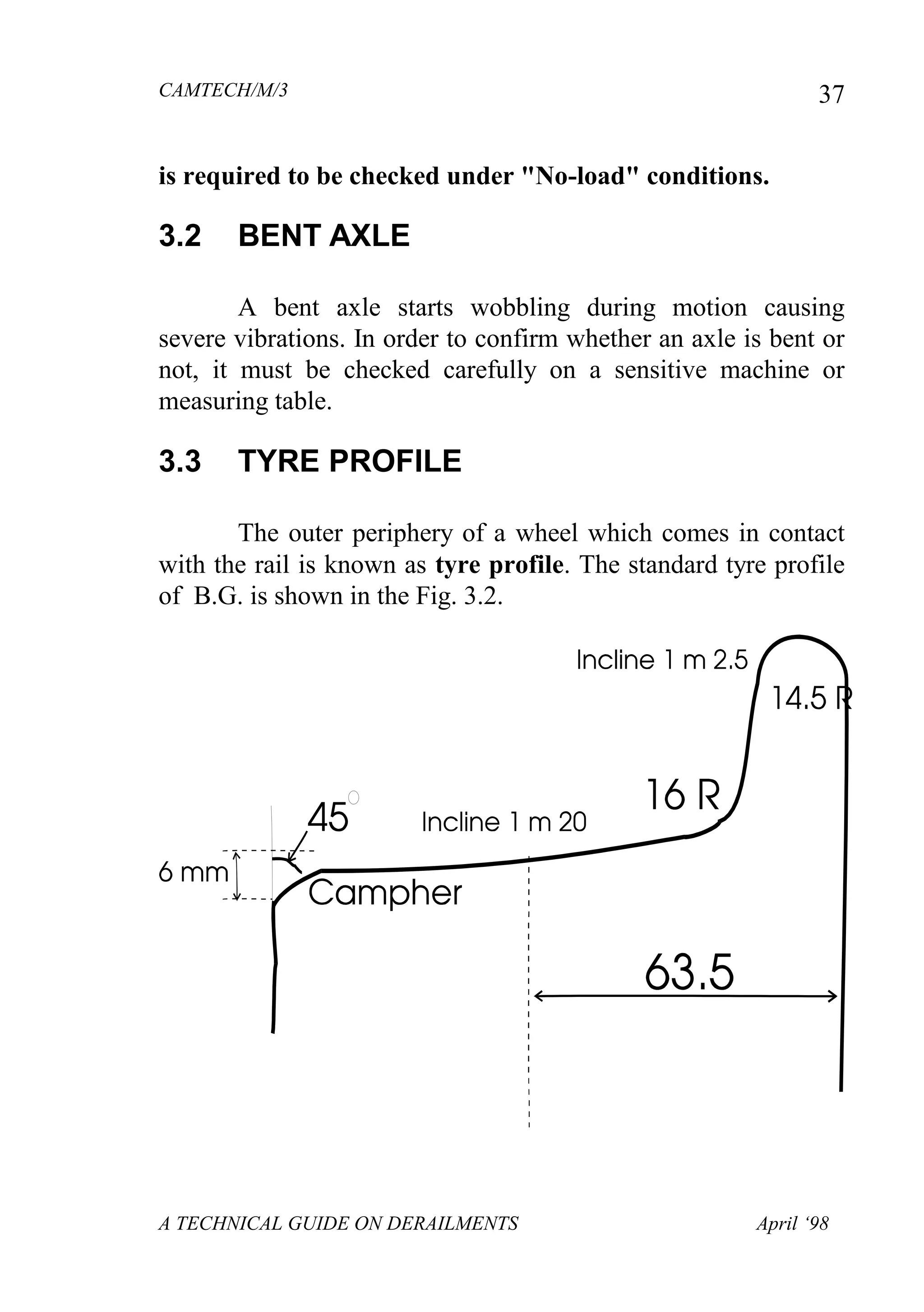 CAMTECH/M/3
A TECHNICAL GUIDE ON DERAILMENTS April ‘98
37
is required to be checked under "No-load" conditions.
3.2 BENT AXLE
A bent axle starts wobbling during motion causing
severe vibrations. In order to confirm whether an axle is bent or
not, it must be checked carefully on a sensitive machine or
measuring table.
3.3 TYRE PROFILE
The outer periphery of a wheel which comes in contact
with the rail is known as tyre profile. The standard tyre profile
of B.G. is shown in the Fig. 3.2.
 