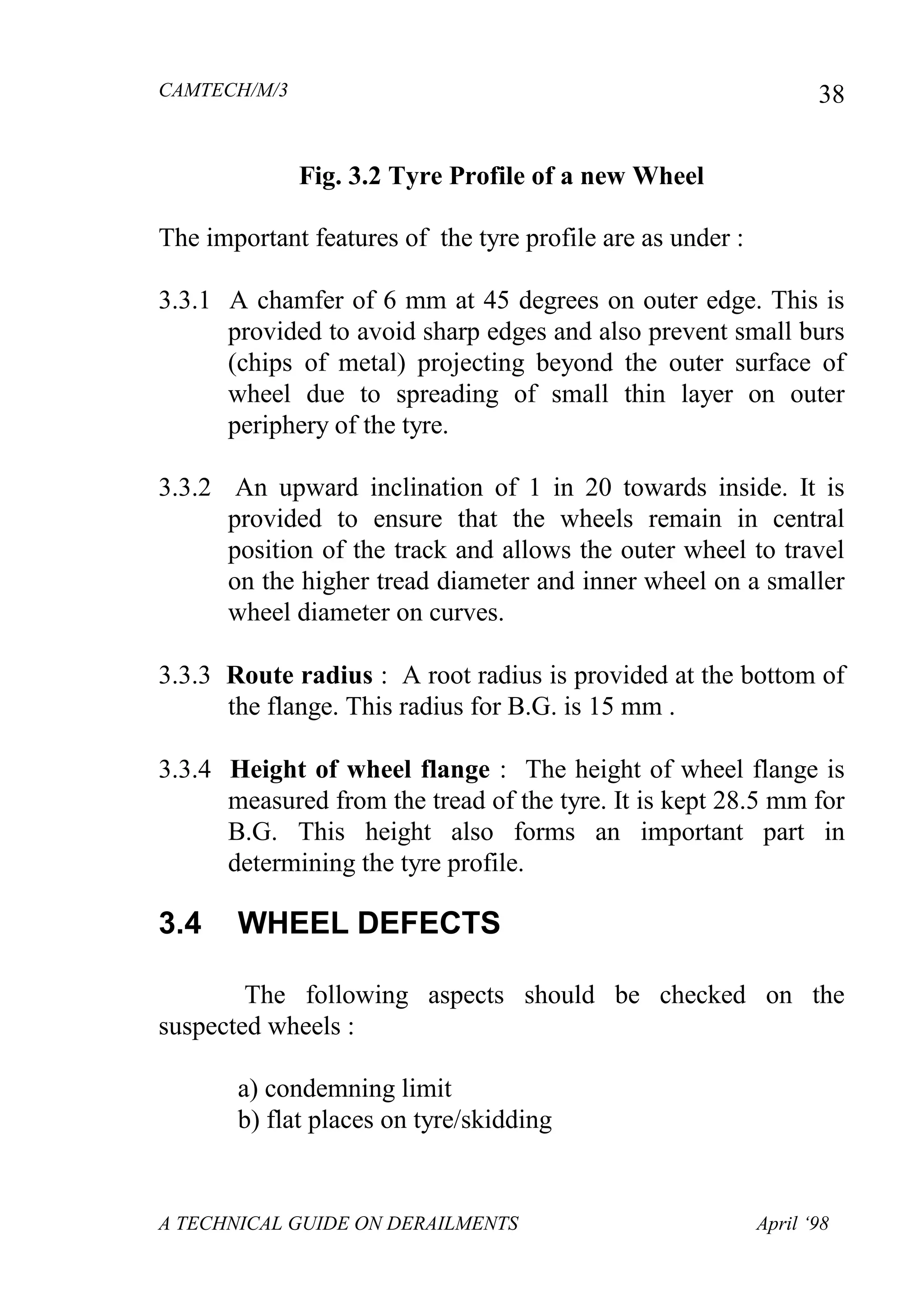 CAMTECH/M/3
A TECHNICAL GUIDE ON DERAILMENTS April ‘98
38
Fig. 3.2 Tyre Profile of a new Wheel
The important features of the tyre profile are as under :
3.3.1 A chamfer of 6 mm at 45 degrees on outer edge. This is
provided to avoid sharp edges and also prevent small burs
(chips of metal) projecting beyond the outer surface of
wheel due to spreading of small thin layer on outer
periphery of the tyre.
3.3.2 An upward inclination of 1 in 20 towards inside. It is
provided to ensure that the wheels remain in central
position of the track and allows the outer wheel to travel
on the higher tread diameter and inner wheel on a smaller
wheel diameter on curves.
3.3.3 Route radius : A root radius is provided at the bottom of
the flange. This radius for B.G. is 15 mm .
3.3.4 Height of wheel flange : The height of wheel flange is
measured from the tread of the tyre. It is kept 28.5 mm for
B.G. This height also forms an important part in
determining the tyre profile.
3.4 WHEEL DEFECTS
The following aspects should be checked on the
suspected wheels :
a) condemning limit
b) flat places on tyre/skidding
 