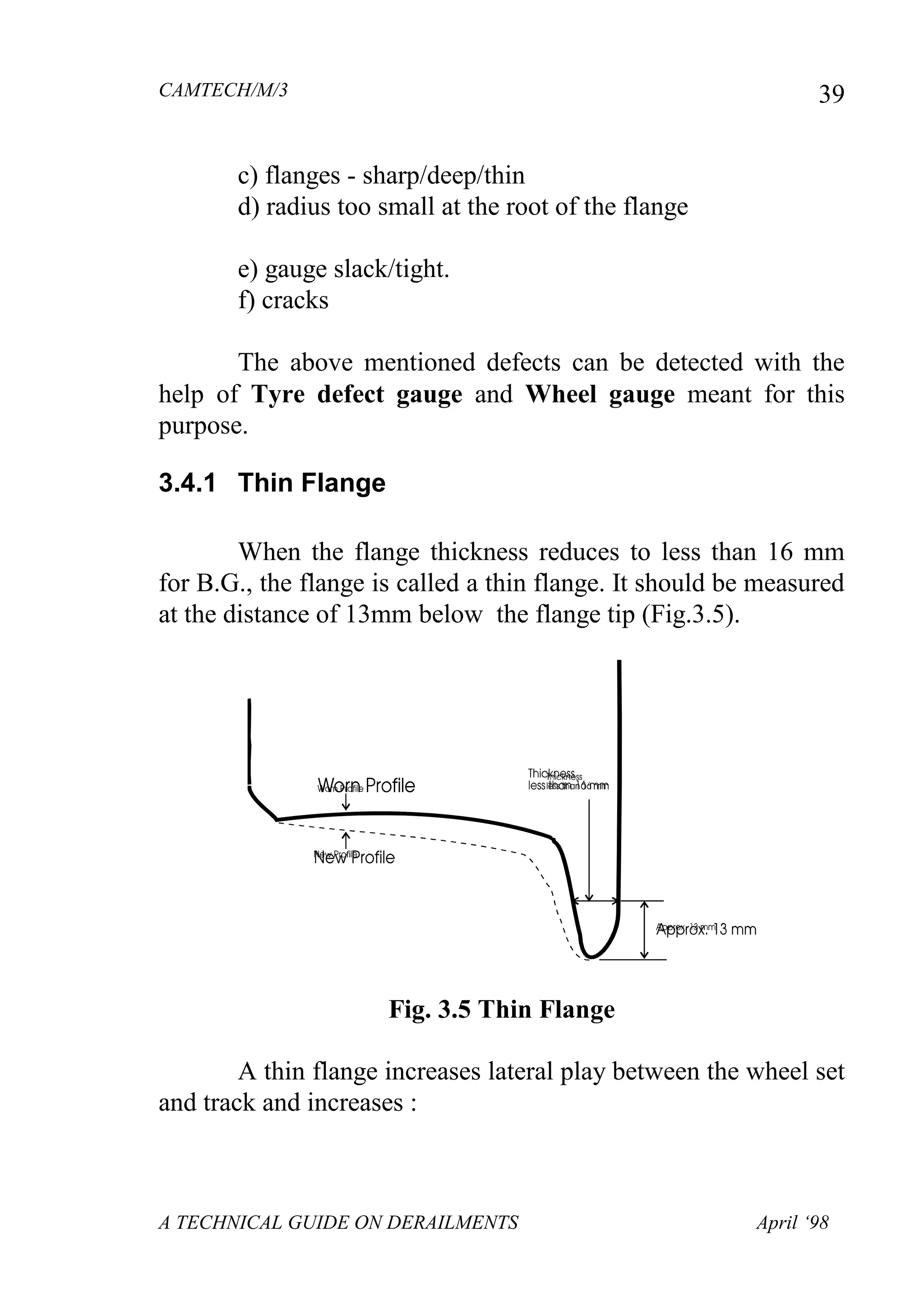 CAMTECH/M/3
A TECHNICAL GUIDE ON DERAILMENTS April ‘98
39
c) flanges - sharp/deep/thin
d) radius too small at the root of the flange
e) gauge slack/tight.
f) cracks
The above mentioned defects can be detected with the
help of Tyre defect gauge and Wheel gauge meant for this
purpose.
3.4.1 Thin Flange
When the flange thickness reduces to less than 16 mm
for B.G., the flange is called a thin flange. It should be measured
at the distance of 13mm below the flange tip (Fig.3.5).
Fig. 3.5 Thin Flange
A thin flange increases lateral play between the wheel set
and track and increases :
 