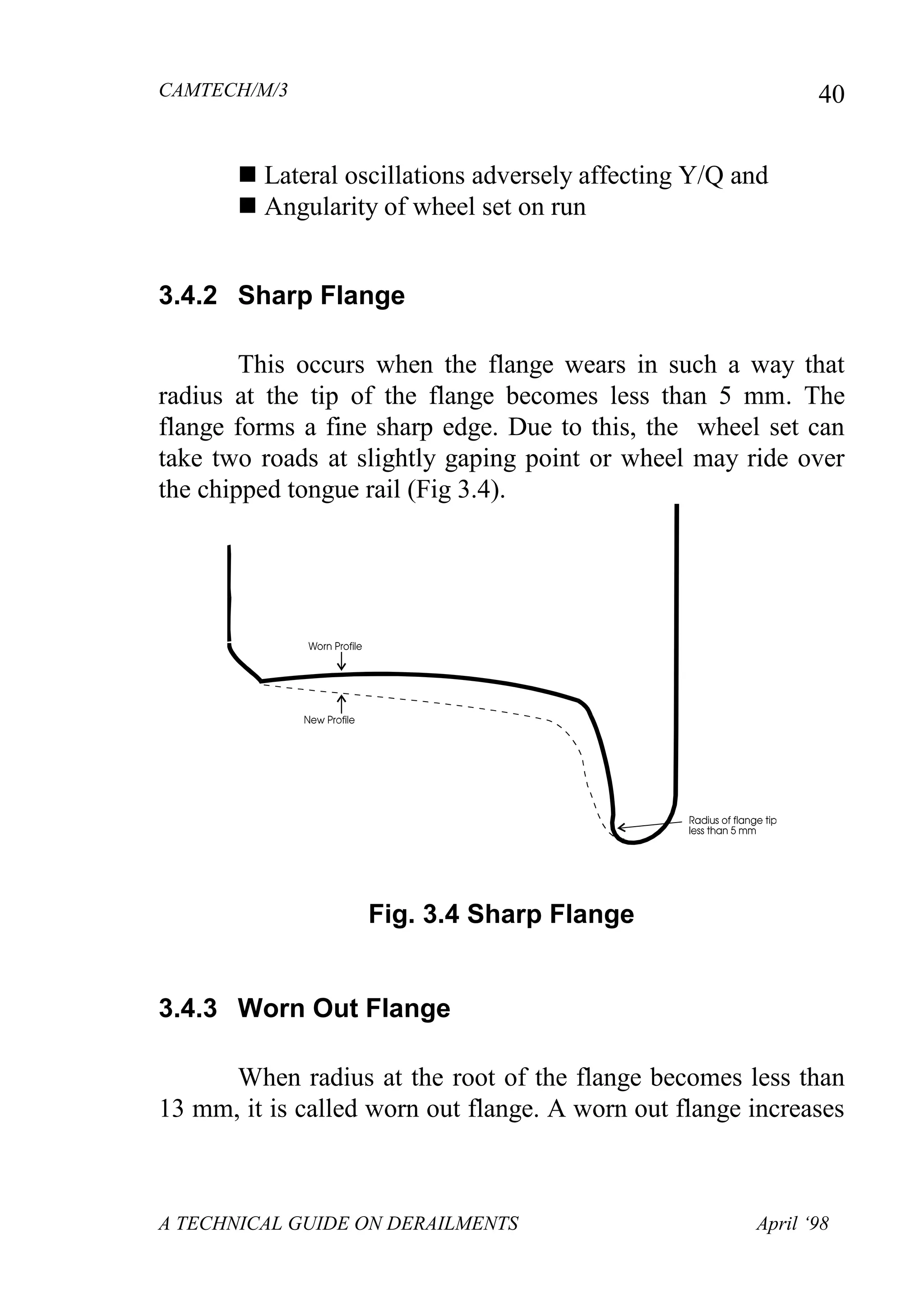 CAMTECH/M/3
A TECHNICAL GUIDE ON DERAILMENTS April ‘98
40
 Lateral oscillations adversely affecting Y/Q and
 Angularity of wheel set on run
3.4.2 Sharp Flange
This occurs when the flange wears in such a way that
radius at the tip of the flange becomes less than 5 mm. The
flange forms a fine sharp edge. Due to this, the wheel set can
take two roads at slightly gaping point or wheel may ride over
the chipped tongue rail (Fig 3.4).
Fig. 3.4 Sharp Flange
3.4.3 Worn Out Flange
When radius at the root of the flange becomes less than
13 mm, it is called worn out flange. A worn out flange increases
 