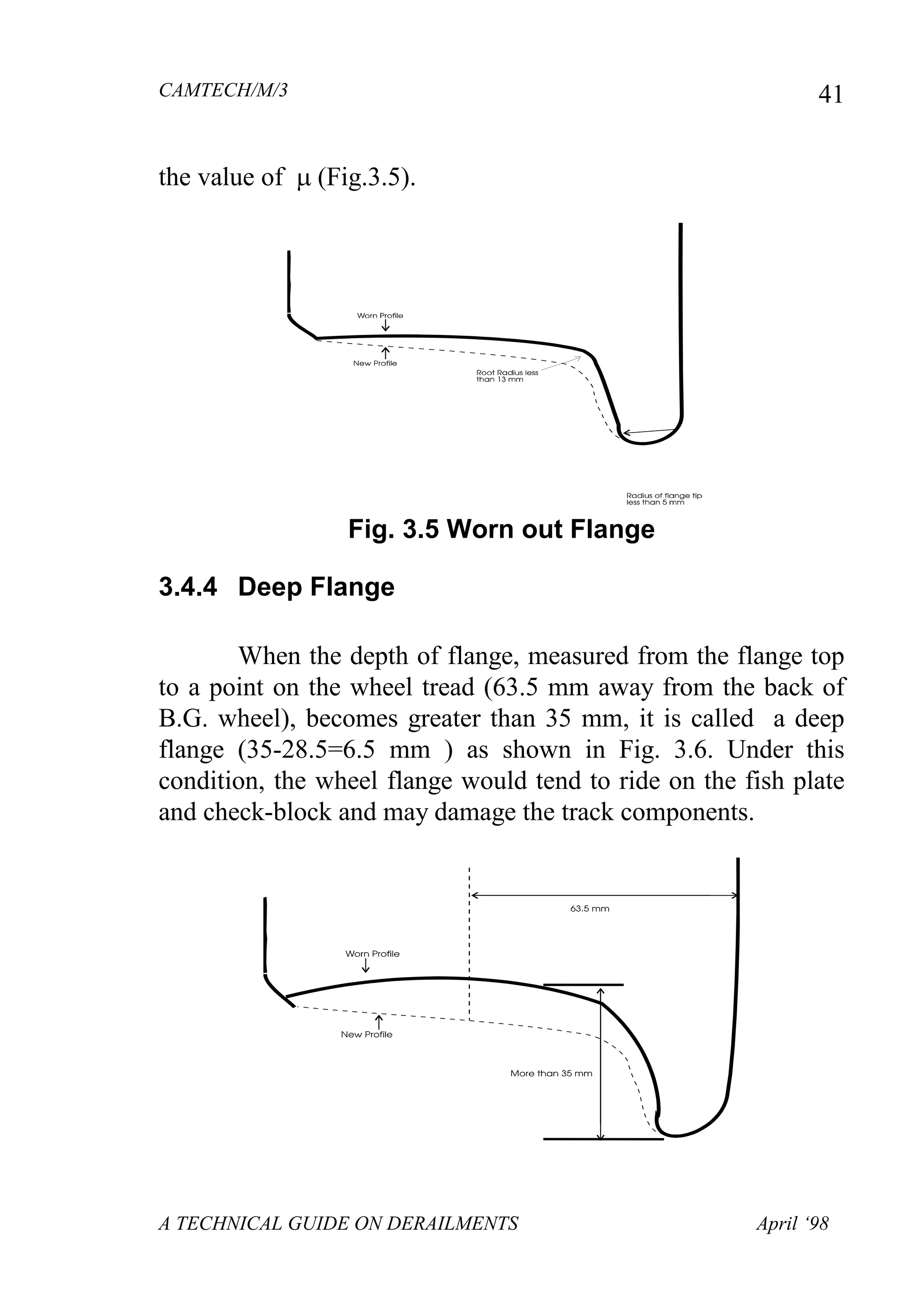 CAMTECH/M/3
A TECHNICAL GUIDE ON DERAILMENTS April ‘98
41
the value of (Fig.
Fig. 3.5 Worn out Flange
3.4.4 Deep Flange
When the depth of flange, measured from the flange top
to a point on the wheel tread (63.5 mm away from the back of
B.G. wheel), becomes greater than 35 mm, it is called a deep
flange (35-28.5=6.5 mm ) as shown in Fig. 3.6. Under this
condition, the wheel flange would tend to ride on the fish plate
and check-block and may damage the track components.
 