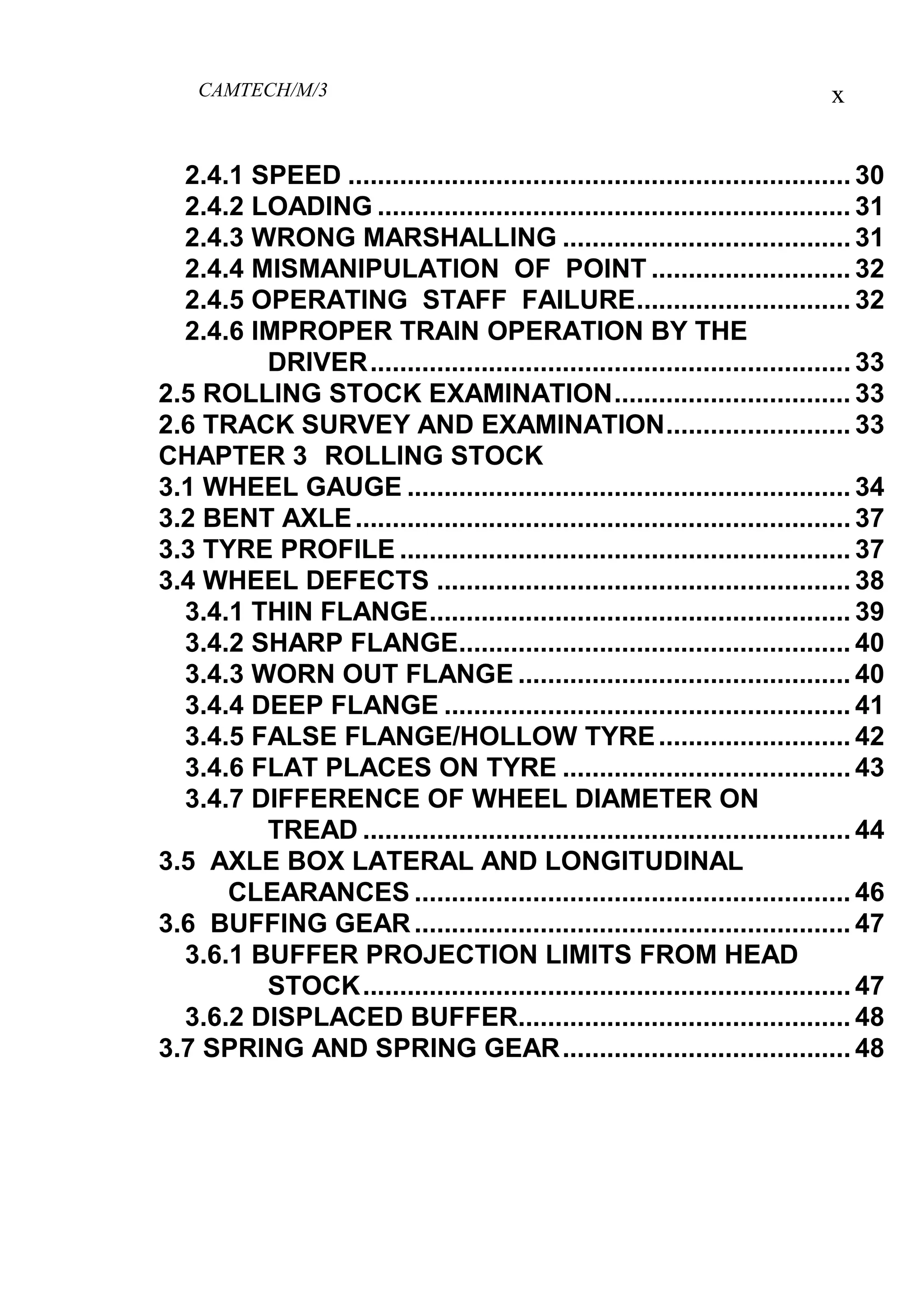 CAMTECH/M/3 x
2.4.1 SPEED .................................................................... 30
2.4.2 LOADING ................................................................ 31
2.4.3 WRONG MARSHALLING ....................................... 31
2.4.4 MISMANIPULATION OF POINT ........................... 32
2.4.5 OPERATING STAFF FAILURE............................. 32
2.4.6 IMPROPER TRAIN OPERATION BY THE
DRIVER................................................................. 33
2.5 ROLLING STOCK EXAMINATION................................ 33
2.6 TRACK SURVEY AND EXAMINATION......................... 33
CHAPTER 3 ROLLING STOCK
3.1 WHEEL GAUGE ............................................................ 34
3.2 BENT AXLE................................................................... 37
3.3 TYRE PROFILE ............................................................. 37
3.4 WHEEL DEFECTS ........................................................ 38
3.4.1 THIN FLANGE......................................................... 39
3.4.2 SHARP FLANGE..................................................... 40
3.4.3 WORN OUT FLANGE ............................................. 40
3.4.4 DEEP FLANGE ....................................................... 41
3.4.5 FALSE FLANGE/HOLLOW TYRE.......................... 42
3.4.6 FLAT PLACES ON TYRE ....................................... 43
3.4.7 DIFFERENCE OF WHEEL DIAMETER ON
TREAD .................................................................. 44
3.5 AXLE BOX LATERAL AND LONGITUDINAL
CLEARANCES ........................................................... 46
3.6 BUFFING GEAR........................................................... 47
3.6.1 BUFFER PROJECTION LIMITS FROM HEAD
STOCK.................................................................. 47
3.6.2 DISPLACED BUFFER............................................. 48
3.7 SPRING AND SPRING GEAR....................................... 48
 