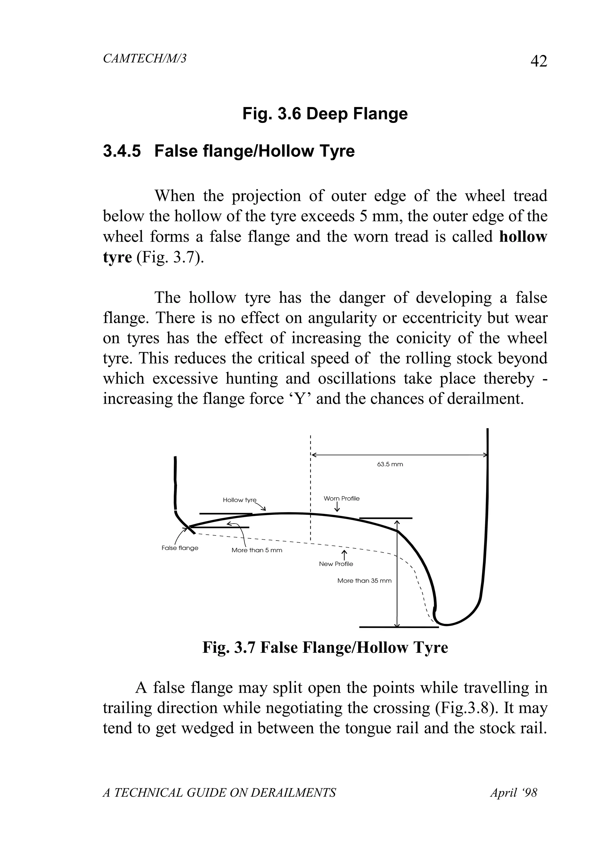 CAMTECH/M/3
A TECHNICAL GUIDE ON DERAILMENTS April ‘98
42
Fig. 3.6 Deep Flange
3.4.5 False flange/Hollow Tyre
When the projection of outer edge of the wheel tread
below the hollow of the tyre exceeds 5 mm, the outer edge of the
wheel forms a false flange and the worn tread is called hollow
tyre (Fig. 3.7).
The hollow tyre has the danger of developing a false
flange. There is no effect on angularity or eccentricity but wear
on tyres has the effect of increasing the conicity of the wheel
tyre. This reduces the critical speed of the rolling stock beyond
which excessive hunting and oscillations take place thereby -
increasing the flange force ‘Y’ and the chances of derailment.
Fig. 3.7 False Flange/Hollow Tyre
A false flange may split open the points while travelling in
trailing direction while negotiating the crossing (Fig.3.8). It may
tend to get wedged in between the tongue rail and the stock rail.
 