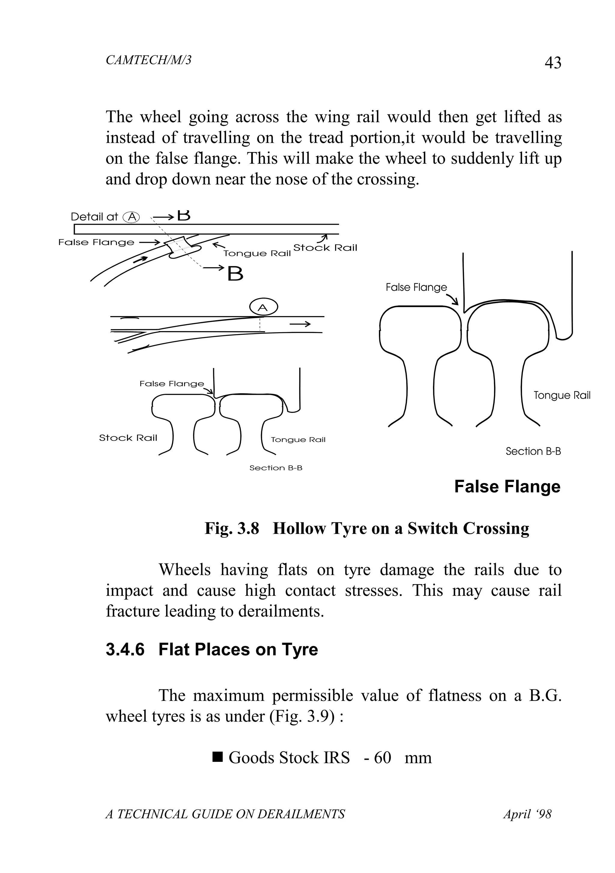 CAMTECH/M/3
A TECHNICAL GUIDE ON DERAILMENTS April ‘98
43
The wheel going across the wing rail would then get lifted as
instead of travelling on the tread portion,it would be travelling
on the false flange. This will make the wheel to suddenly lift up
and drop down near the nose of the crossing.
False Flange
Fig. 3.8 Hollow Tyre on a Switch Crossing
Wheels having flats on tyre damage the rails due to
impact and cause high contact stresses. This may cause rail
fracture leading to derailments.
3.4.6 Flat Places on Tyre
The maximum permissible value of flatness on a B.G.
wheel tyres is as under (Fig. 3.9) :
 Goods Stock IRS - 60 mm
 
