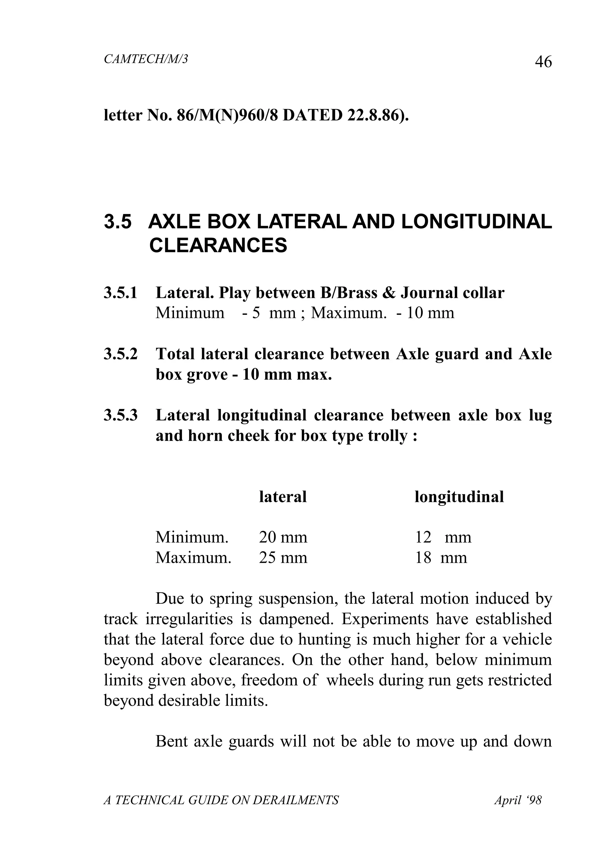 CAMTECH/M/3
A TECHNICAL GUIDE ON DERAILMENTS April ‘98
46
letter No. 86/M(N)960/8 DATED 22.8.86).
3.5 AXLE BOX LATERAL AND LONGITUDINAL
CLEARANCES
3.5.1 Lateral. Play between B/Brass & Journal collar
Minimum - 5 mm ; Maximum. - 10 mm
3.5.2 Total lateral clearance between Axle guard and Axle
box grove - 10 mm max.
3.5.3 Lateral longitudinal clearance between axle box lug
and horn cheek for box type trolly :
lateral longitudinal
Minimum. 20 mm 12 mm
Maximum. 25 mm 18 mm
Due to spring suspension, the lateral motion induced by
track irregularities is dampened. Experiments have established
that the lateral force due to hunting is much higher for a vehicle
beyond above clearances. On the other hand, below minimum
limits given above, freedom of wheels during run gets restricted
beyond desirable limits.
Bent axle guards will not be able to move up and down
 