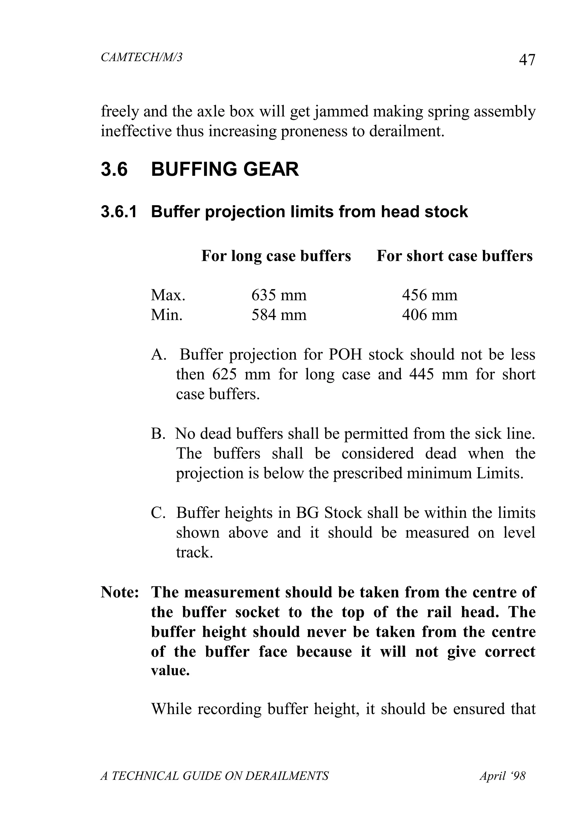 CAMTECH/M/3
A TECHNICAL GUIDE ON DERAILMENTS April ‘98
47
freely and the axle box will get jammed making spring assembly
ineffective thus increasing proneness to derailment.
3.6 BUFFING GEAR
3.6.1 Buffer projection limits from head stock
For long case buffers For short case buffers
Max. 635 mm 456 mm
Min. 584 mm 406 mm
A. Buffer projection for POH stock should not be less
then 625 mm for long case and 445 mm for short
case buffers.
B. No dead buffers shall be permitted from the sick line.
The buffers shall be considered dead when the
projection is below the prescribed minimum Limits.
C. Buffer heights in BG Stock shall be within the limits
shown above and it should be measured on level
track.
Note: The measurement should be taken from the centre of
the buffer socket to the top of the rail head. The
buffer height should never be taken from the centre
of the buffer face because it will not give correct
value.
While recording buffer height, it should be ensured that
 