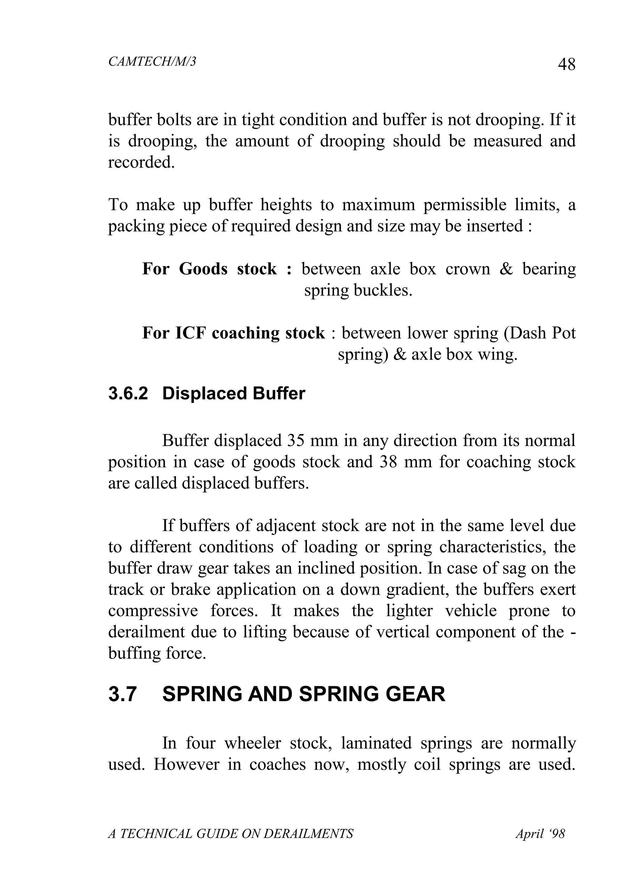 CAMTECH/M/3
A TECHNICAL GUIDE ON DERAILMENTS April ‘98
48
buffer bolts are in tight condition and buffer is not drooping. If it
is drooping, the amount of drooping should be measured and
recorded.
To make up buffer heights to maximum permissible limits, a
packing piece of required design and size may be inserted :
For Goods stock : between axle box crown & bearing
spring buckles.
For ICF coaching stock : between lower spring (Dash Pot
spring) & axle box wing.
3.6.2 Displaced Buffer
Buffer displaced 35 mm in any direction from its normal
position in case of goods stock and 38 mm for coaching stock
are called displaced buffers.
If buffers of adjacent stock are not in the same level due
to different conditions of loading or spring characteristics, the
buffer draw gear takes an inclined position. In case of sag on the
track or brake application on a down gradient, the buffers exert
compressive forces. It makes the lighter vehicle prone to
derailment due to lifting because of vertical component of the -
buffing force.
3.7 SPRING AND SPRING GEAR
In four wheeler stock, laminated springs are normally
used. However in coaches now, mostly coil springs are used.
 