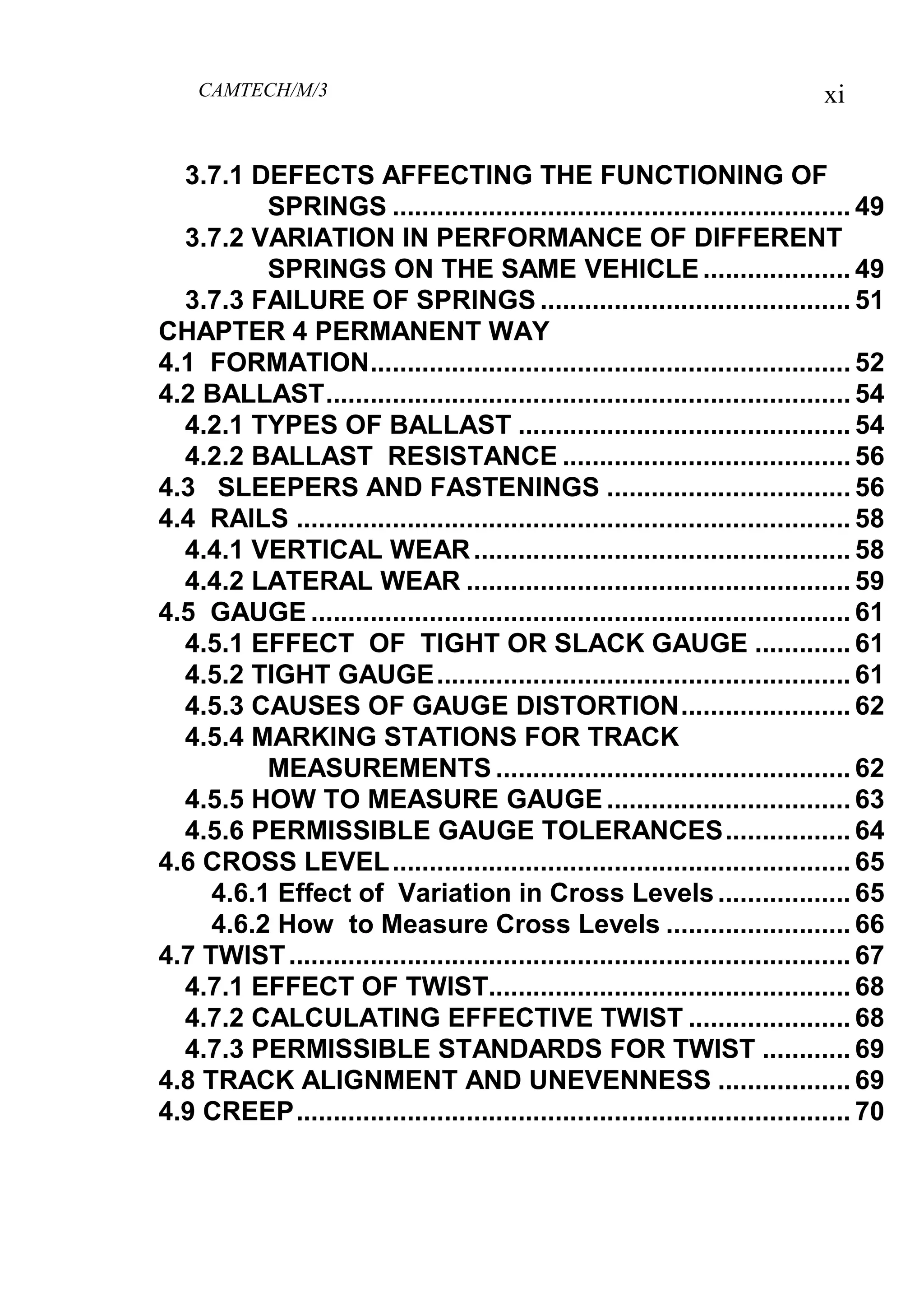 CAMTECH/M/3 xi
3.7.1 DEFECTS AFFECTING THE FUNCTIONING OF
SPRINGS .............................................................. 49
3.7.2 VARIATION IN PERFORMANCE OF DIFFERENT
SPRINGS ON THE SAME VEHICLE.................... 49
3.7.3 FAILURE OF SPRINGS .......................................... 51
CHAPTER 4 PERMANENT WAY
4.1 FORMATION................................................................. 52
4.2 BALLAST....................................................................... 54
4.2.1 TYPES OF BALLAST ............................................. 54
4.2.2 BALLAST RESISTANCE ....................................... 56
4.3 SLEEPERS AND FASTENINGS ................................. 56
4.4 RAILS ........................................................................... 58
4.4.1 VERTICAL WEAR................................................... 58
4.4.2 LATERAL WEAR .................................................... 59
4.5 GAUGE ......................................................................... 61
4.5.1 EFFECT OF TIGHT OR SLACK GAUGE ............. 61
4.5.2 TIGHT GAUGE........................................................ 61
4.5.3 CAUSES OF GAUGE DISTORTION....................... 62
4.5.4 MARKING STATIONS FOR TRACK
MEASUREMENTS ................................................ 62
4.5.5 HOW TO MEASURE GAUGE ................................. 63
4.5.6 PERMISSIBLE GAUGE TOLERANCES................. 64
4.6 CROSS LEVEL.............................................................. 65
4.6.1 Effect of Variation in Cross Levels.................. 65
4.6.2 How to Measure Cross Levels ......................... 66
4.7 TWIST............................................................................ 67
4.7.1 EFFECT OF TWIST................................................. 68
4.7.2 CALCULATING EFFECTIVE TWIST ...................... 68
4.7.3 PERMISSIBLE STANDARDS FOR TWIST ............ 69
4.8 TRACK ALIGNMENT AND UNEVENNESS .................. 69
4.9 CREEP........................................................................... 70
 