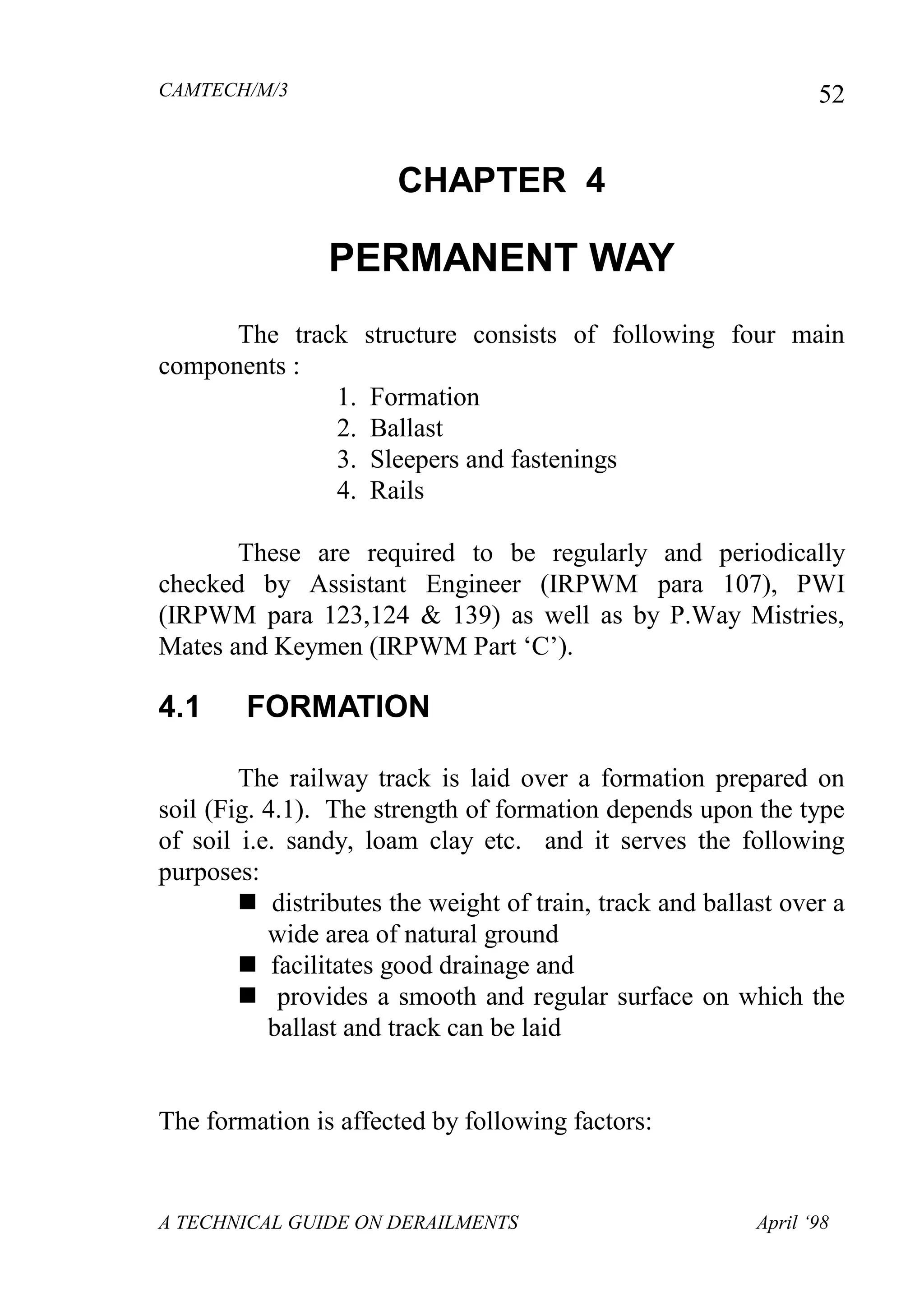 CAMTECH/M/3
A TECHNICAL GUIDE ON DERAILMENTS April ‘98
52
CHAPTER 4
PERMANENT WAY
The track structure consists of following four main
components :
1. Formation
2. Ballast
3. Sleepers and fastenings
4. Rails
These are required to be regularly and periodically
checked by Assistant Engineer (IRPWM para 107), PWI
(IRPWM para 123,124 & 139) as well as by P.Way Mistries,
Mates and Keymen (IRPWM Part ‘C’).
4.1 FORMATION
The railway track is laid over a formation prepared on
soil (Fig. 4.1). The strength of formation depends upon the type
of soil i.e. sandy, loam clay etc. and it serves the following
purposes:
 distributes the weight of train, track and ballast over a
wide area of natural ground
 facilitates good drainage and
 provides a smooth and regular surface on which the
ballast and track can be laid
The formation is affected by following factors:
 