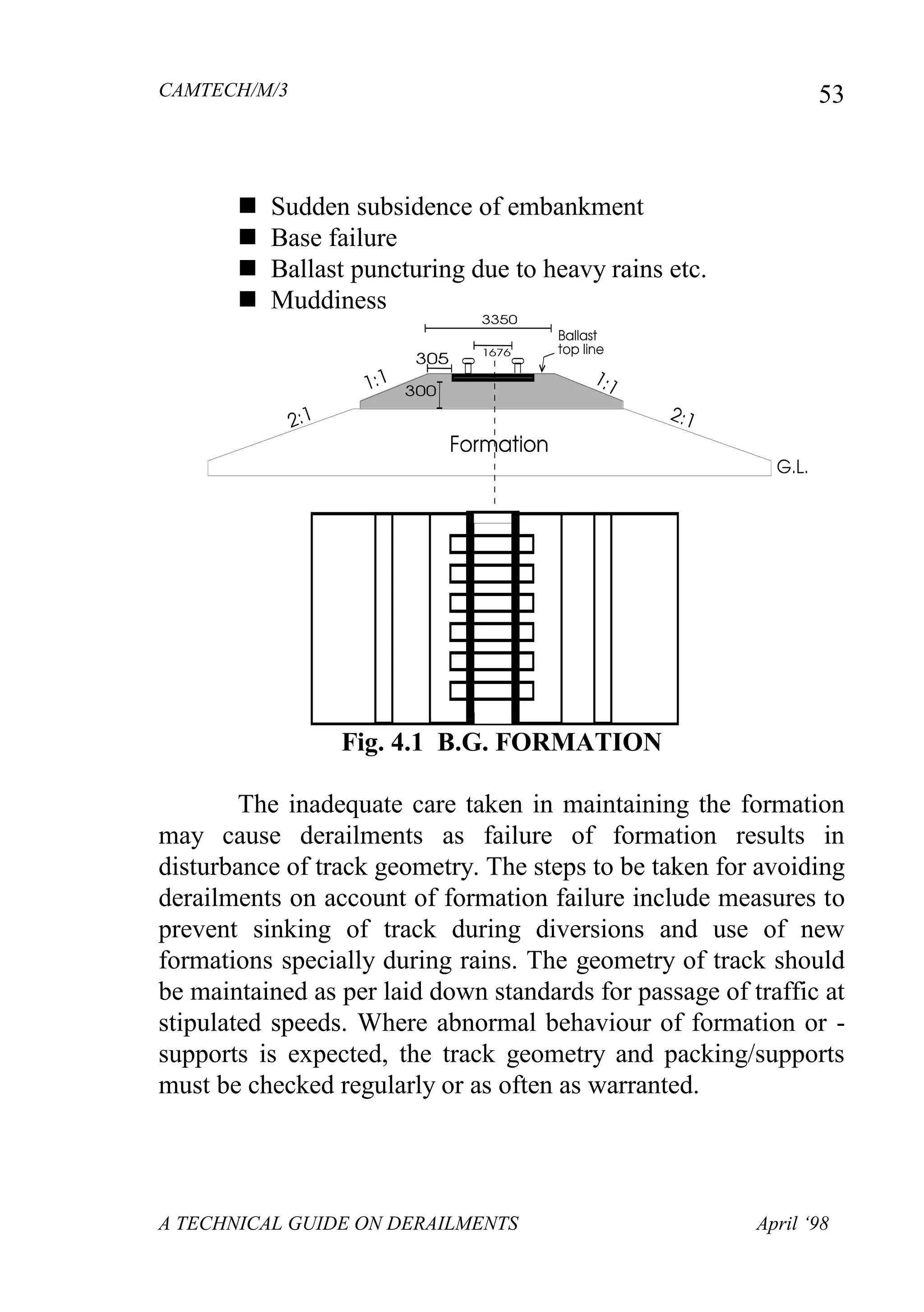 CAMTECH/M/3
A TECHNICAL GUIDE ON DERAILMENTS April ‘98
53
 Sudden subsidence of embankment
 Base failure
 Ballast puncturing due to heavy rains etc.
 Muddiness
Fig. 4.1 B.G. FORMATION
The inadequate care taken in maintaining the formation
may cause derailments as failure of formation results in
disturbance of track geometry. The steps to be taken for avoiding
derailments on account of formation failure include measures to
prevent sinking of track during diversions and use of new
formations specially during rains. The geometry of track should
be maintained as per laid down standards for passage of traffic at
stipulated speeds. Where abnormal behaviour of formation or -
supports is expected, the track geometry and packing/supports
must be checked regularly or as often as warranted.
 