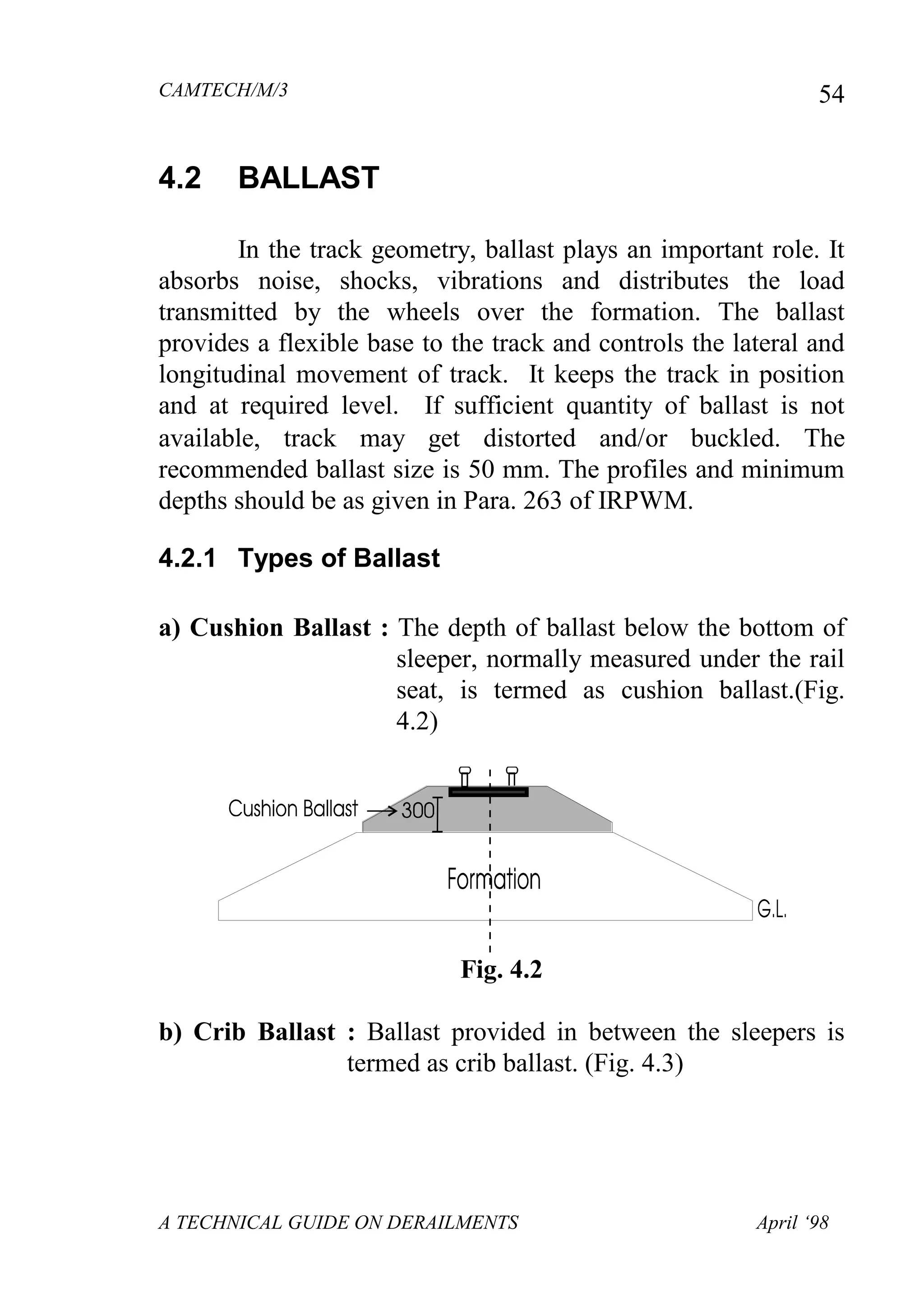 CAMTECH/M/3
A TECHNICAL GUIDE ON DERAILMENTS April ‘98
54
4.2 BALLAST
In the track geometry, ballast plays an important role. It
absorbs noise, shocks, vibrations and distributes the load
transmitted by the wheels over the formation. The ballast
provides a flexible base to the track and controls the lateral and
longitudinal movement of track. It keeps the track in position
and at required level. If sufficient quantity of ballast is not
available, track may get distorted andor buckled. The
recommended ballast size is 50 mm. The profiles and minimum
depths should be as given in Para. 263 of IRPWM.
4.2.1 Types of Ballast
a) Cushion Ballast : The depth of ballast below the bottom of
sleeper, normally measured under the rail
seat, is termed as cushion ballast.(Fig.
4.2)
Fig. 4.2
b) Crib Ballast : Ballast provided in between the sleepers is
termed as crib ballast. (Fig. 4.3)
 