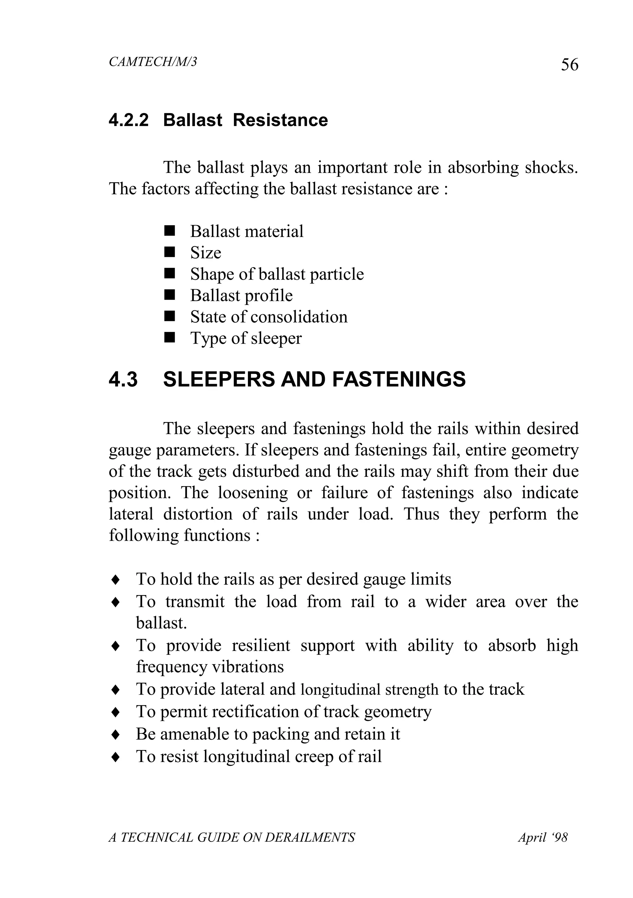 CAMTECH/M/3
A TECHNICAL GUIDE ON DERAILMENTS April ‘98
56
4.2.2 Ballast Resistance
The ballast plays an important role in absorbing shocks.
The factors affecting the ballast resistance are :
 Ballast material
 Size
 Shape of ballast particle
 Ballast profile
 State of consolidation
 Type of sleeper
4.3 SLEEPERS AND FASTENINGS
The sleepers and fastenings hold the rails within desired
gauge parameters. If sleepers and fastenings fail, entire geometry
of the track gets disturbed and the rails may shift from their due
position. The loosening or failure of fastenings also indicate
lateral distortion of rails under load. Thus they perform the
following functions :
 To hold the rails as per desired gauge limits
 To transmit the load from rail to a wider area over the
ballast.
 To provide resilient support with ability to absorb high
frequency vibrations
 To provide lateral and longitudinal strength to the track
 To permit rectification of track geometry
 Be amenable to packing and retain it
 To resist longitudinal creep of rail
 