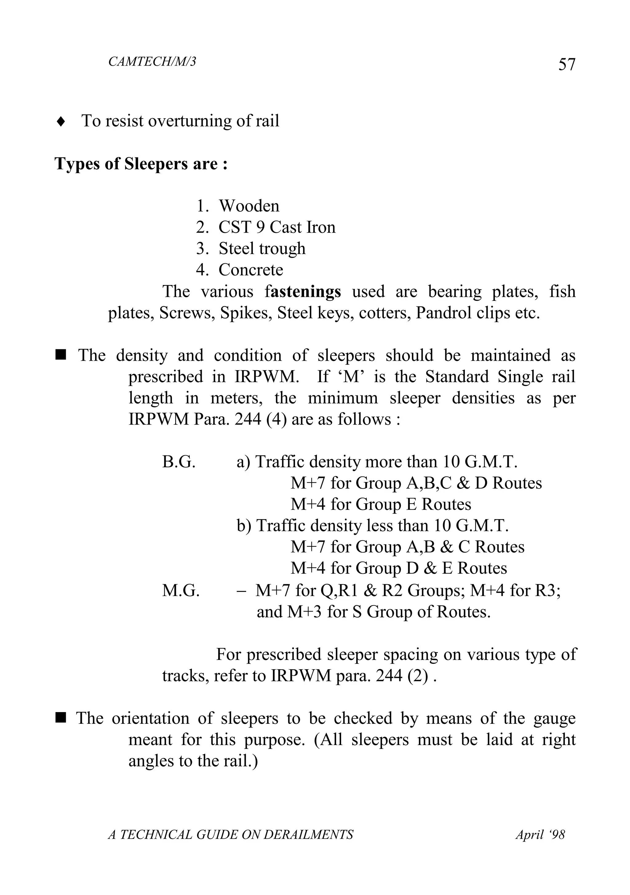 CAMTECH/M/3
A TECHNICAL GUIDE ON DERAILMENTS April ‘98
57
 To resist overturning of rail
Types of Sleepers are :
1. Wooden
2. CST 9 Cast Iron
3. Steel trough
4. Concrete
The various fastenings used are bearing plates, fish
plates, Screws, Spikes, Steel keys, cotters, Pandrol clips etc.
 The density and condition of sleepers should be maintained as
prescribed in IRPWM. If ‘M’ is the Standard Single rail
length in meters, the minimum sleeper densities as per
IRPWM Para. 244 (4) are as follows :
B.G. a) Traffic density more than 10 G.M.T.
M+7 for Group A,B,C & D Routes
M+4 for Group E Routes
b) Traffic density less than 10 G.M.T.
M+7 for Group A,B & C Routes
M+4 for Group D & E Routes
M.G.  M+7 for Q,R1 & R2 Groups; M+4 for R3;
and M+3 for S Group of Routes.
For prescribed sleeper spacing on various type of
tracks, refer to IRPWM para. 244 (2) .
 The orientation of sleepers to be checked by means of the gauge
meant for this purpose. (All sleepers must be laid at right
angles to the rail.)
 
