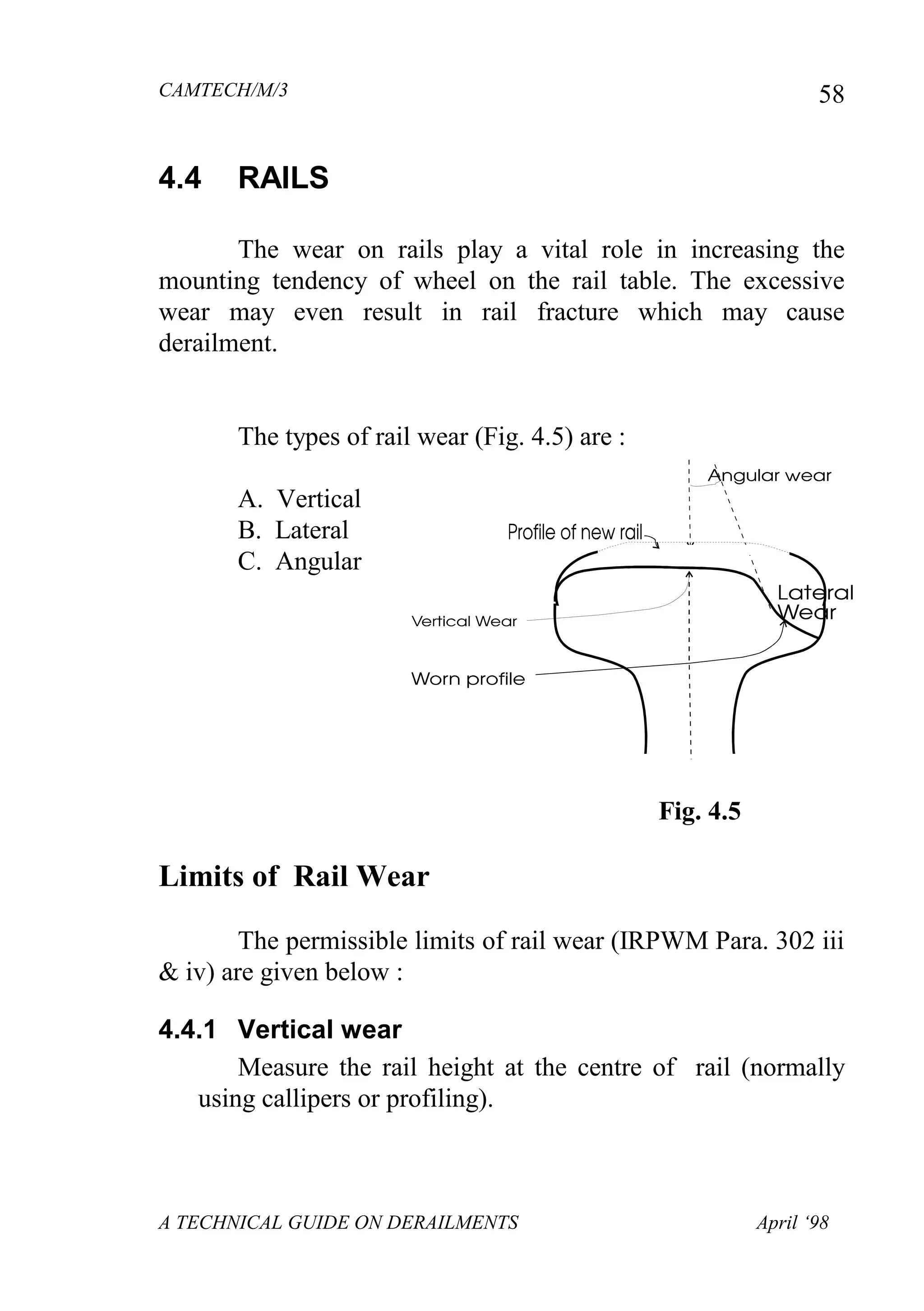 CAMTECH/M/3
A TECHNICAL GUIDE ON DERAILMENTS April ‘98
58
4.4 RAILS
The wear on rails play a vital role in increasing the
mounting tendency of wheel on the rail table. The excessive
wear may even result in rail fracture which may cause
derailment.
The types of rail wear (Fig. 4.5) are :
A. Vertical
B. Lateral
C. Angular
Fig. 4.5
Limits of Rail Wear
The permissible limits of rail wear (IRPWM Para. 302 iii
& iv) are given below :
4.4.1 Vertical wear
Measure the rail height at the centre of rail (normally
using callipers or profiling).
 