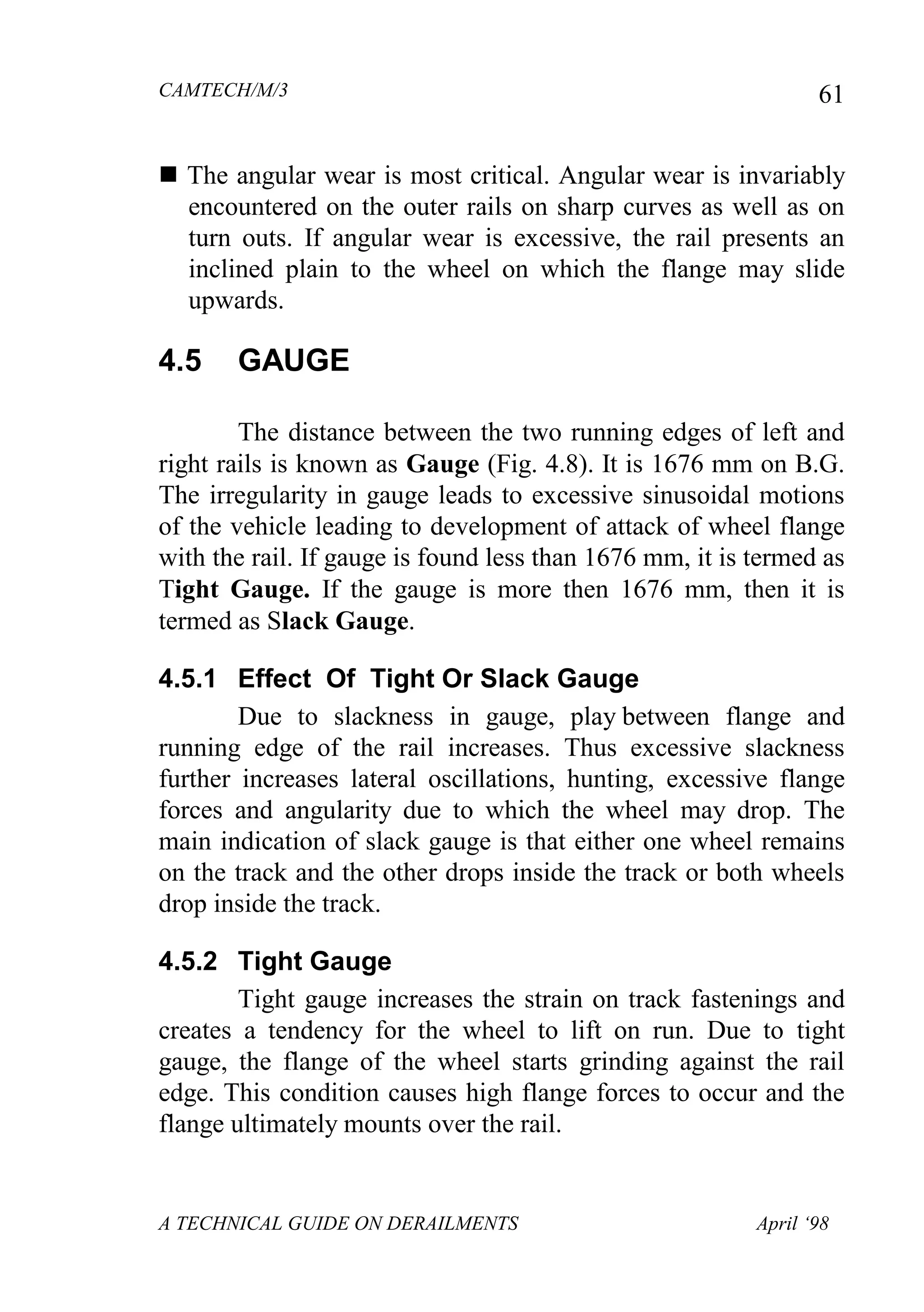 CAMTECH/M/3
A TECHNICAL GUIDE ON DERAILMENTS April ‘98
61
 The angular wear is most critical. Angular wear is invariably
encountered on the outer rails on sharp curves as well as on
turn outs. If angular wear is excessive, the rail presents an
inclined plain to the wheel on which the flange may slide
upwards.
4.5 GAUGE
The distance between the two running edges of left and
right rails is known as Gauge (Fig. 4.8). It is 1676 mm on B.G.
The irregularity in gauge leads to excessive sinusoidal motions
of the vehicle leading to development of attack of wheel flange
with the rail. If gauge is found less than 1676 mm, it is termed as
Tight Gauge. If the gauge is more then 1676 mm, then it is
termed as Slack Gauge.
4.5.1 Effect Of Tight Or Slack Gauge
Due to slackness in gauge, play between flange and
running edge of the rail increases. Thus excessive slackness
further increases lateral oscillations, hunting, excessive flange
forces and angularity due to which the wheel may drop. The
main indication of slack gauge is that either one wheel remains
on the track and the other drops inside the track or both wheels
drop inside the track.
4.5.2 Tight Gauge
Tight gauge increases the strain on track fastenings and
creates a tendency for the wheel to lift on run. Due to tight
gauge, the flange of the wheel starts grinding against the rail
edge. This condition causes high flange forces to occur and the
flange ultimately mounts over the rail.
 