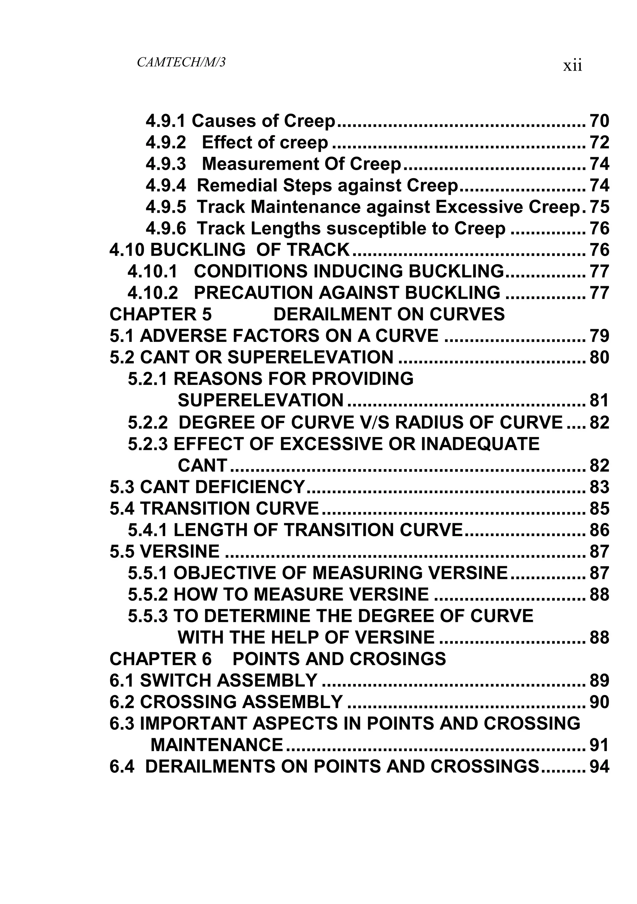 CAMTECH/M/3 xii
4.9.1 Causes of Creep................................................. 70
4.9.2 Effect of creep .................................................. 72
4.9.3 Measurement Of Creep.................................... 74
4.9.4 Remedial Steps against Creep......................... 74
4.9.5 Track Maintenance against Excessive Creep. 75
4.9.6 Track Lengths susceptible to Creep ............... 76
4.10 BUCKLING OF TRACK.............................................. 76
4.10.1 CONDITIONS INDUCING BUCKLING................ 77
4.10.2 PRECAUTION AGAINST BUCKLING ................ 77
CHAPTER 5 DERAILMENT ON CURVES
5.1 ADVERSE FACTORS ON A CURVE ............................ 79
5.2 CANT OR SUPERELEVATION ..................................... 80
5.2.1 REASONS FOR PROVIDING
SUPERELEVATION............................................... 81
5.2.2 DEGREE OF CURVE VS RADIUS OF CURVE .... 82
5.2.3 EFFECT OF EXCESSIVE OR INADEQUATE
CANT...................................................................... 82
5.3 CANT DEFICIENCY....................................................... 83
5.4 TRANSITION CURVE.................................................... 85
5.4.1 LENGTH OF TRANSITION CURVE........................ 86
5.5 VERSINE ....................................................................... 87
5.5.1 OBJECTIVE OF MEASURING VERSINE............... 87
5.5.2 HOW TO MEASURE VERSINE .............................. 88
5.5.3 TO DETERMINE THE DEGREE OF CURVE
WITH THE HELP OF VERSINE ............................. 88
CHAPTER 6 POINTS AND CROSINGS
6.1 SWITCH ASSEMBLY .................................................... 89
6.2 CROSSING ASSEMBLY ............................................... 90
6.3 IMPORTANT ASPECTS IN POINTS AND CROSSING
MAINTENANCE........................................................... 91
6.4 DERAILMENTS ON POINTS AND CROSSINGS......... 94
 