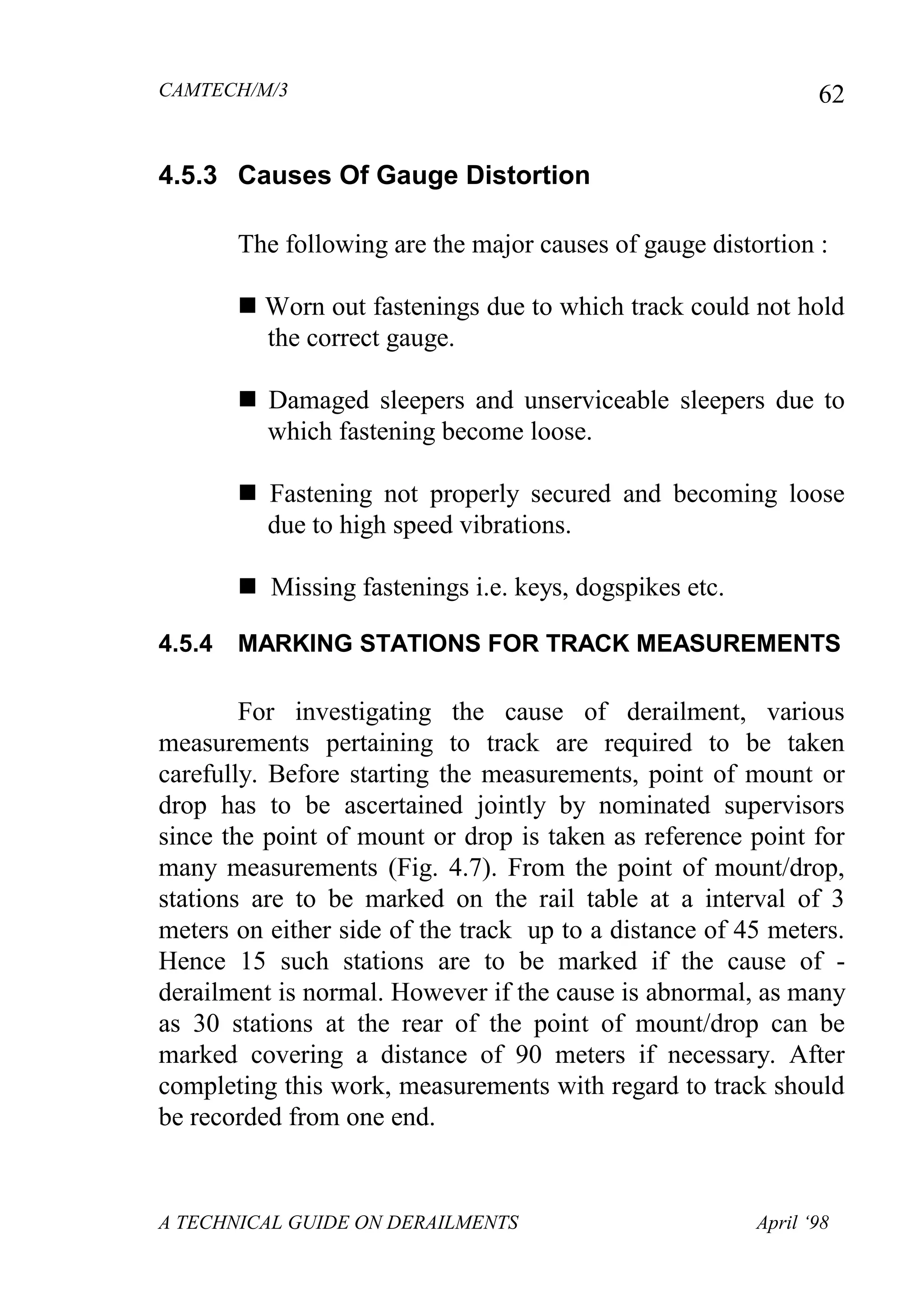 CAMTECH/M/3
A TECHNICAL GUIDE ON DERAILMENTS April ‘98
62
4.5.3 Causes Of Gauge Distortion
The following are the major causes of gauge distortion :
 Worn out fastenings due to which track could not hold
the correct gauge.
 Damaged sleepers and unserviceable sleepers due to
which fastening become loose.
 Fastening not properly secured and becoming loose
due to high speed vibrations.
 Missing fastenings i.e. keys, dogspikes etc.
4.5.4 MARKING STATIONS FOR TRACK MEASUREMENTS
For investigating the cause of derailment, various
measurements pertaining to track are required to be taken
carefully. Before starting the measurements, point of mount or
drop has to be ascertained jointly by nominated supervisors
since the point of mount or drop is taken as reference point for
many measurements (Fig. 4.7). From the point of mount/drop,
stations are to be marked on the rail table at a interval of 3
meters on either side of the track up to a distance of 45 meters.
Hence 15 such stations are to be marked if the cause of -
derailment is normal. However if the cause is abnormal, as many
as 30 stations at the rear of the point of mount/drop can be
marked covering a distance of 90 meters if necessary. After
completing this work, measurements with regard to track should
be recorded from one end.
 