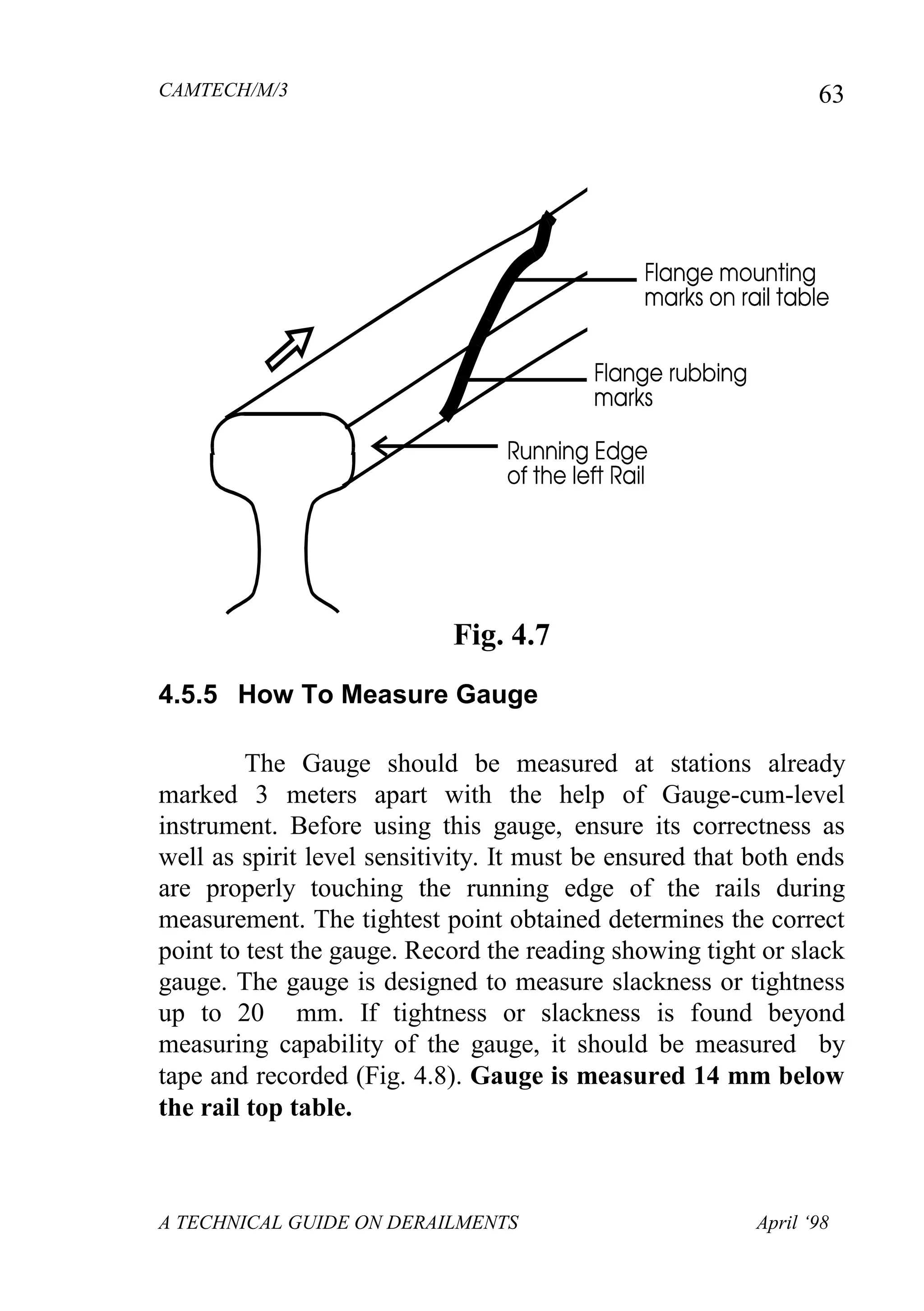 CAMTECH/M/3
A TECHNICAL GUIDE ON DERAILMENTS April ‘98
63
Fig. 4.7
4.5.5 How To Measure Gauge
The Gauge should be measured at stations already
marked 3 meters apart with the help of Gauge-cum-level
instrument. Before using this gauge, ensure its correctness as
well as spirit level sensitivity. It must be ensured that both ends
are properly touching the running edge of the rails during
measurement. The tightest point obtained determines the correct
point to test the gauge. Record the reading showing tight or slack
gauge. The gauge is designed to measure slackness or tightness
up to 20 mm. If tightness or slackness is found beyond
measuring capability of the gauge, it should be measured by
tape and recorded (Fig. 4.8). Gauge is measured 14 mm below
the rail top table.
 