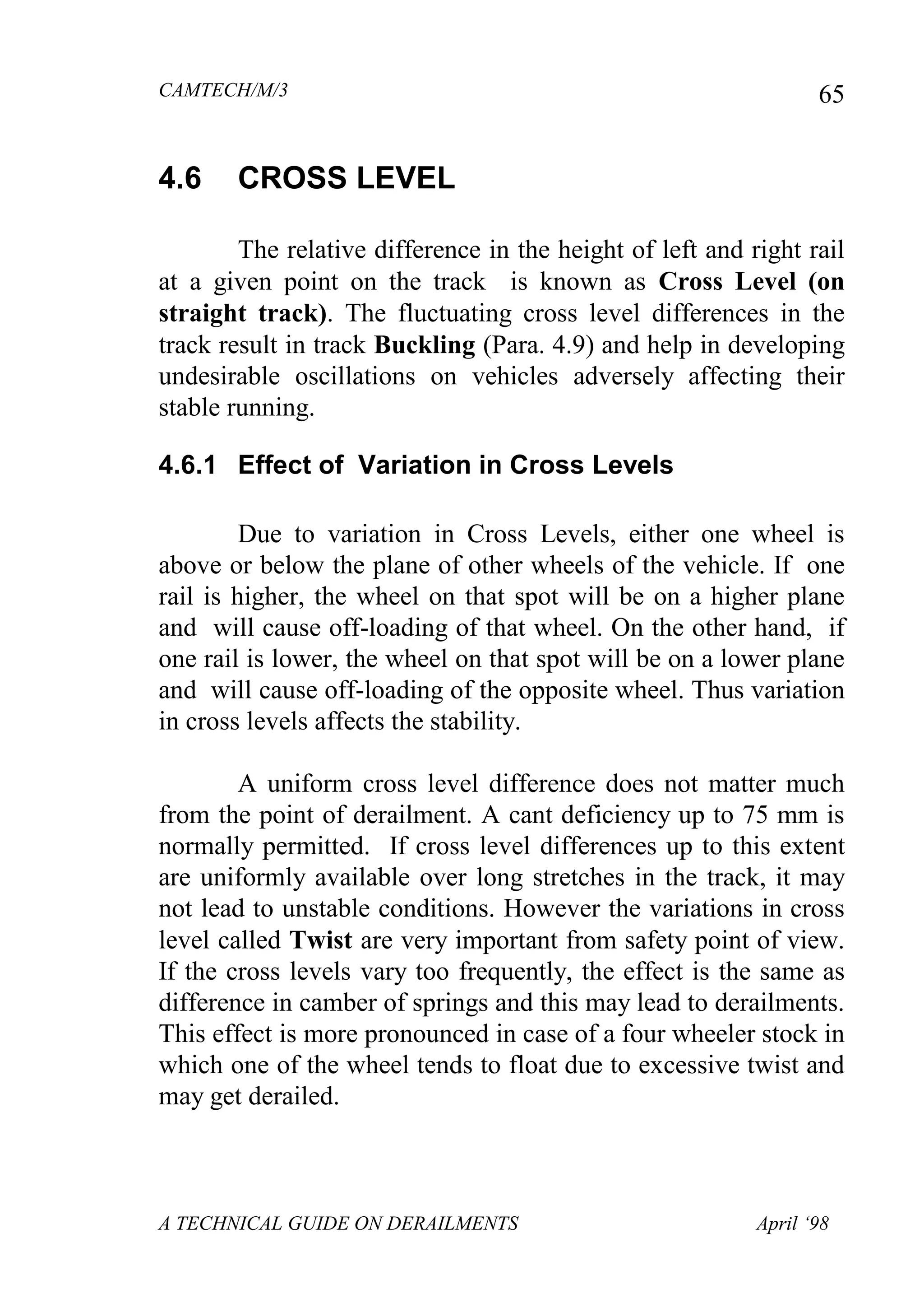 CAMTECH/M/3
A TECHNICAL GUIDE ON DERAILMENTS April ‘98
65
4.6 CROSS LEVEL
The relative difference in the height of left and right rail
at a given point on the track is known as Cross Level (on
straight track). The fluctuating cross level differences in the
track result in track Buckling (Para. 4.9) and help in developing
undesirable oscillations on vehicles adversely affecting their
stable running.
4.6.1 Effect of Variation in Cross Levels
Due to variation in Cross Levels, either one wheel is
above or below the plane of other wheels of the vehicle. If one
rail is higher, the wheel on that spot will be on a higher plane
and will cause off-loading of that wheel. On the other hand, if
one rail is lower, the wheel on that spot will be on a lower plane
and will cause off-loading of the opposite wheel. Thus variation
in cross levels affects the stability.
A uniform cross level difference does not matter much
from the point of derailment. A cant deficiency up to 75 mm is
normally permitted. If cross level differences up to this extent
are uniformly available over long stretches in the track, it may
not lead to unstable conditions. However the variations in cross
level called Twist are very important from safety point of view.
If the cross levels vary too frequently, the effect is the same as
difference in camber of springs and this may lead to derailments.
This effect is more pronounced in case of a four wheeler stock in
which one of the wheel tends to float due to excessive twist and
may get derailed.
 