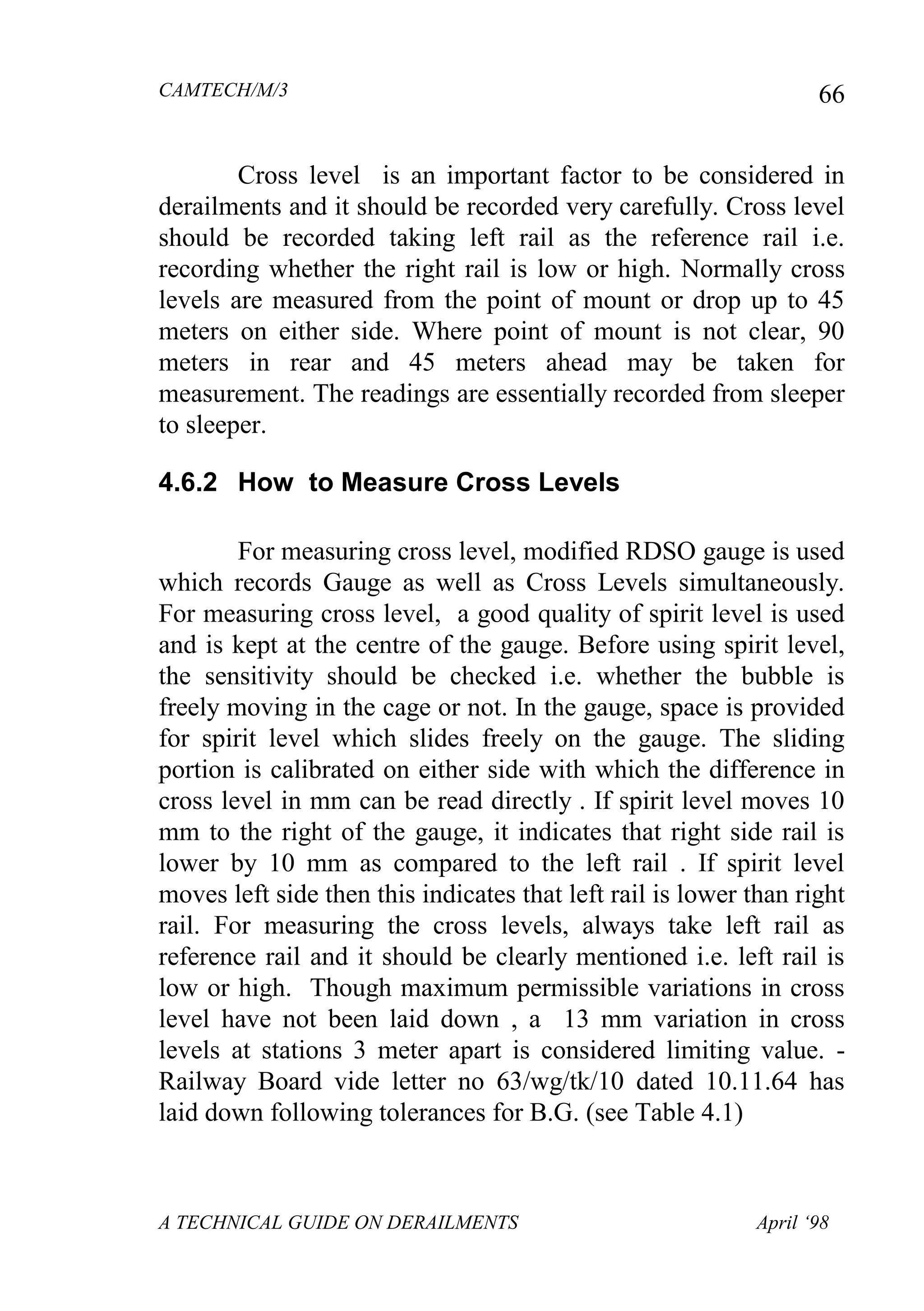 CAMTECH/M/3
A TECHNICAL GUIDE ON DERAILMENTS April ‘98
66
Cross level is an important factor to be considered in
derailments and it should be recorded very carefully. Cross level
should be recorded taking left rail as the reference rail i.e.
recording whether the right rail is low or high. Normally cross
levels are measured from the point of mount or drop up to 45
meters on either side. Where point of mount is not clear, 90
meters in rear and 45 meters ahead may be taken for
measurement. The readings are essentially recorded from sleeper
to sleeper.
4.6.2 How to Measure Cross Levels
For measuring cross level, modified RDSO gauge is used
which records Gauge as well as Cross Levels simultaneously.
For measuring cross level, a good quality of spirit level is used
and is kept at the centre of the gauge. Before using spirit level,
the sensitivity should be checked i.e. whether the bubble is
freely moving in the cage or not. In the gauge, space is provided
for spirit level which slides freely on the gauge. The sliding
portion is calibrated on either side with which the difference in
cross level in mm can be read directly . If spirit level moves 10
mm to the right of the gauge, it indicates that right side rail is
lower by 10 mm as compared to the left rail . If spirit level
moves left side then this indicates that left rail is lower than right
rail. For measuring the cross levels, always take left rail as
reference rail and it should be clearly mentioned i.e. left rail is
low or high. Though maximum permissible variations in cross
level have not been laid down , a 13 mm variation in cross
levels at stations 3 meter apart is considered limiting value. -
Railway Board vide letter no 63/wg/tk/10 dated 10.11.64 has
laid down following tolerances for B.G. (see Table 4.1)
 