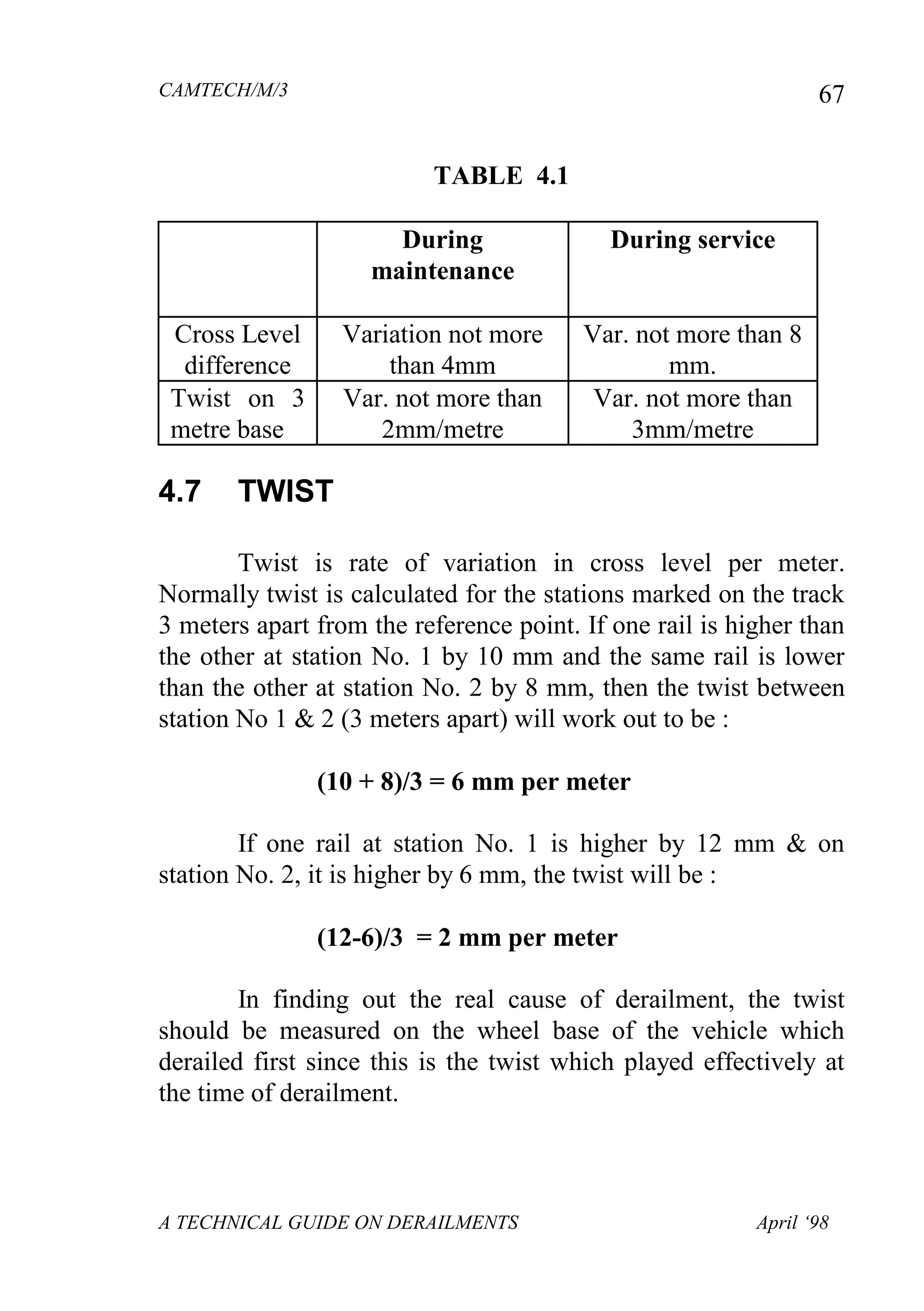 CAMTECH/M/3
A TECHNICAL GUIDE ON DERAILMENTS April ‘98
67
TABLE 4.1
During
maintenance
During service
Cross Level
difference
Variation not more
than 4mm
Var. not more than 8
mm.
Twist on 3
metre base
Var. not more than
2mm/metre
Var. not more than
3mm/metre
4.7 TWIST
Twist is rate of variation in cross level per meter.
Normally twist is calculated for the stations marked on the track
3 meters apart from the reference point. If one rail is higher than
the other at station No. 1 by 10 mm and the same rail is lower
than the other at station No. 2 by 8 mm, then the twist between
station No 1 & 2 (3 meters apart) will work out to be :
(10 + 8)/3 = 6 mm per meter
If one rail at station No. 1 is higher by 12 mm & on
station No. 2, it is higher by 6 mm, the twist will be :
(12-6)/3 = 2 mm per meter
In finding out the real cause of derailment, the twist
should be measured on the wheel base of the vehicle which
derailed first since this is the twist which played effectively at
the time of derailment.
 