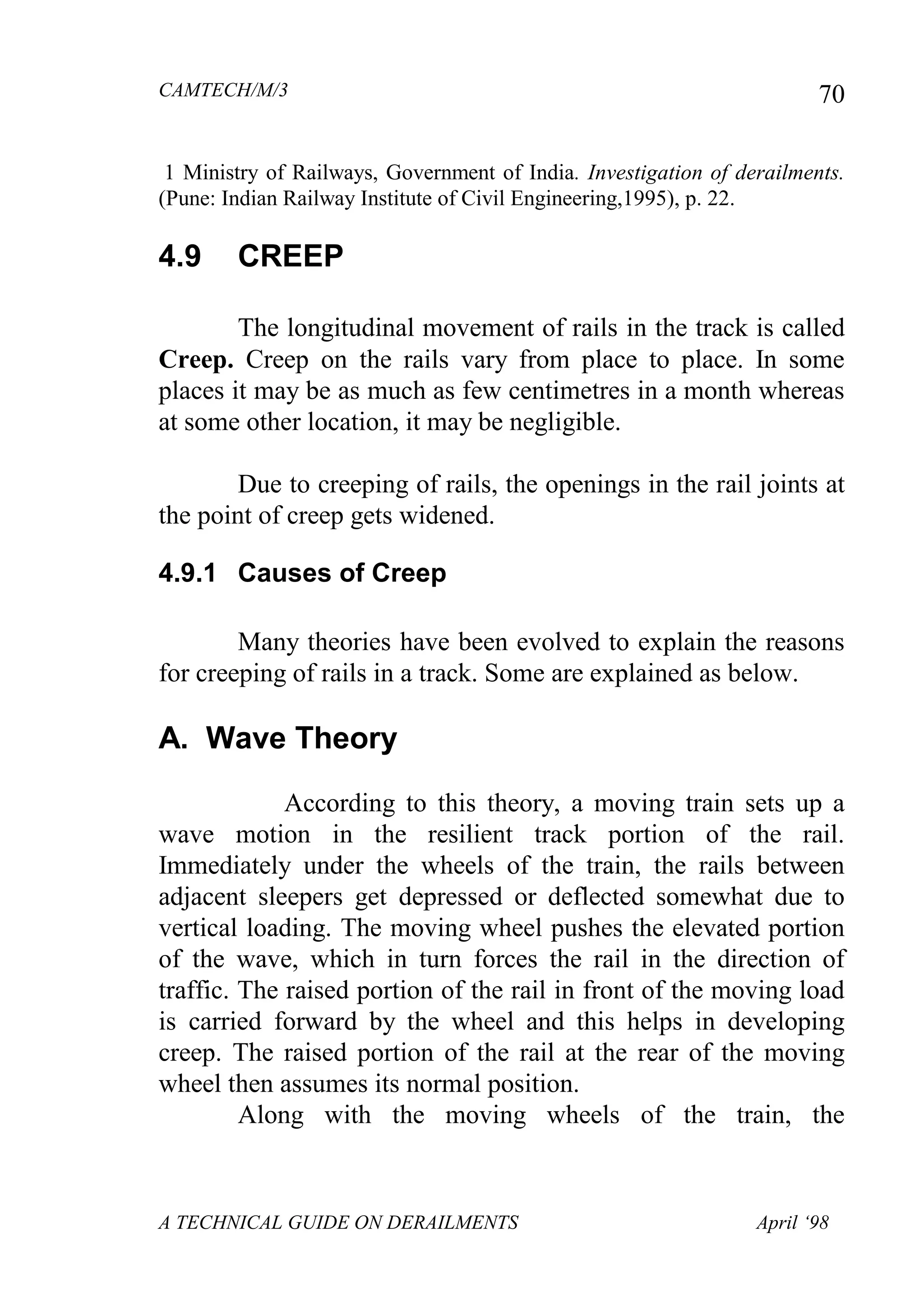 CAMTECH/M/3
A TECHNICAL GUIDE ON DERAILMENTS April ‘98
70
1 Ministry of Railways, Government of India. Investigation of derailments.
(Pune: Indian Railway Institute of Civil Engineering,1995), p. 22.
4.9 CREEP
The longitudinal movement of rails in the track is called
Creep. Creep on the rails vary from place to place. In some
places it may be as much as few centimetres in a month whereas
at some other location, it may be negligible.
Due to creeping of rails, the openings in the rail joints at
the point of creep gets widened.
4.9.1 Causes of Creep
Many theories have been evolved to explain the reasons
for creeping of rails in a track. Some are explained as below.
A. Wave Theory
According to this theory, a moving train sets up a
wave motion in the resilient track portion of the rail.
Immediately under the wheels of the train, the rails between
adjacent sleepers get depressed or deflected somewhat due to
vertical loading. The moving wheel pushes the elevated portion
of the wave, which in turn forces the rail in the direction of
traffic. The raised portion of the rail in front of the moving load
is carried forward by the wheel and this helps in developing
creep. The raised portion of the rail at the rear of the moving
wheel then assumes its normal position.
Along with the moving wheels of the train, the
 