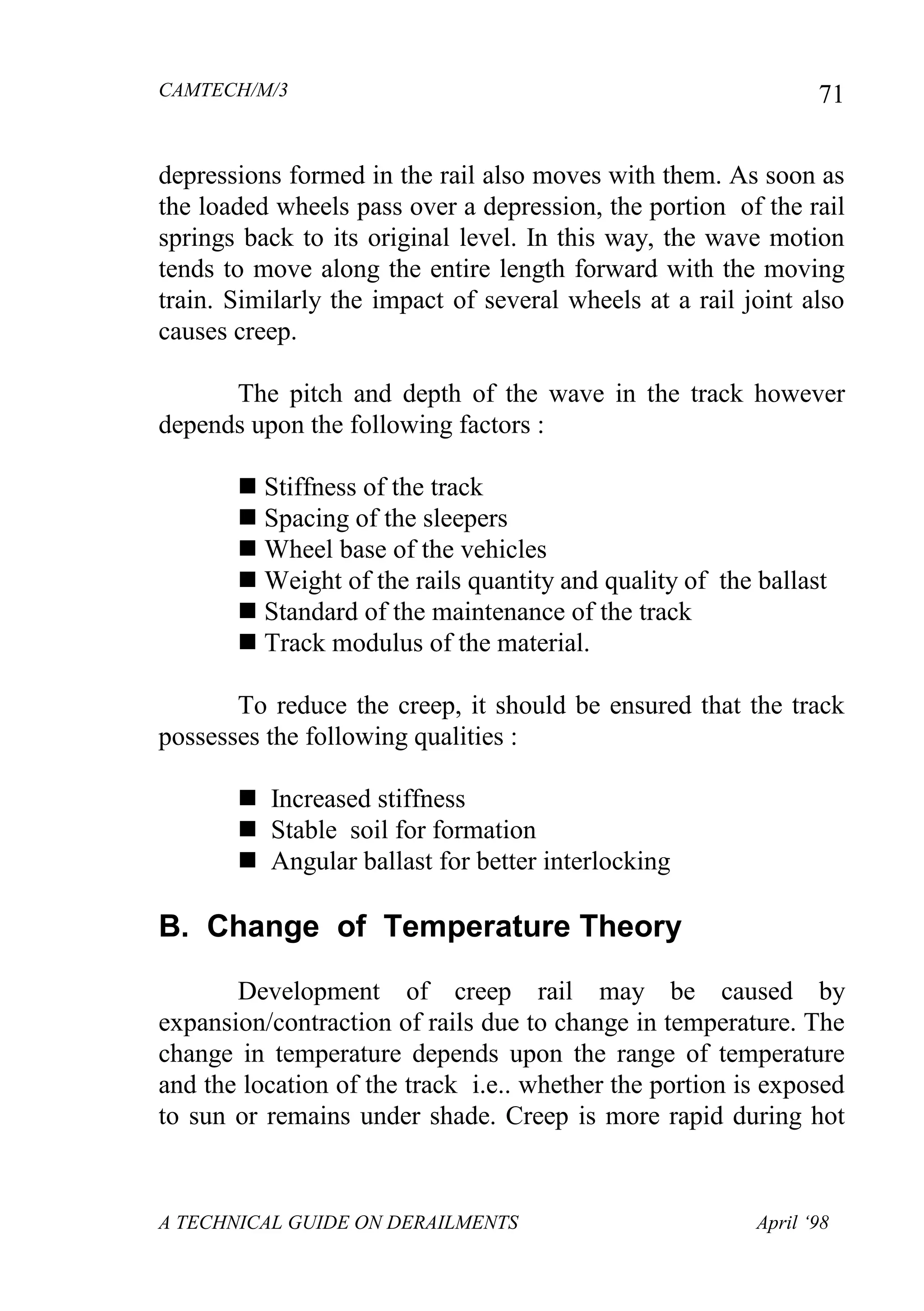 CAMTECH/M/3
A TECHNICAL GUIDE ON DERAILMENTS April ‘98
71
depressions formed in the rail also moves with them. As soon as
the loaded wheels pass over a depression, the portion of the rail
springs back to its original level. In this way, the wave motion
tends to move along the entire length forward with the moving
train. Similarly the impact of several wheels at a rail joint also
causes creep.
The pitch and depth of the wave in the track however
depends upon the following factors :
 Stiffness of the track
 Spacing of the sleepers
 Wheel base of the vehicles
 Weight of the rails quantity and quality of the ballast
 Standard of the maintenance of the track
 Track modulus of the material.
To reduce the creep, it should be ensured that the track
possesses the following qualities :
 Increased stiffness
 Stable soil for formation
 Angular ballast for better interlocking
B. Change of Temperature Theory
Development of creep rail may be caused by
expansion/contraction of rails due to change in temperature. The
change in temperature depends upon the range of temperature
and the location of the track i.e.. whether the portion is exposed
to sun or remains under shade. Creep is more rapid during hot
 