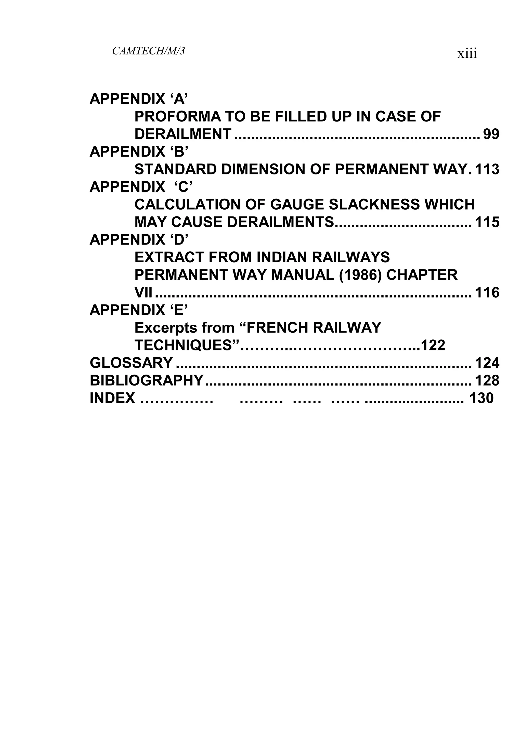 CAMTECH/M/3 xiii
APPENDIX „A‟
PROFORMA TO BE FILLED UP IN CASE OF
DERAILMENT ........................................................... 99
APPENDIX „B‟
STANDARD DIMENSION OF PERMANENT WAY. 113
APPENDIX „C‟
CALCULATION OF GAUGE SLACKNESS WHICH
MAY CAUSE DERAILMENTS................................. 115
APPENDIX „D‟
EXTRACT FROM INDIAN RAILWAYS
PERMANENT WAY MANUAL (1986) CHAPTER
VII............................................................................ 116
APPENDIX „E‟
Excerpts from “FRENCH RAILWAY
TECHNIQUES”………..……………………..122
GLOSSARY ....................................................................... 124
BIBLIOGRAPHY................................................................ 128
INDEX …………… ……… …… …… ........................ 130
 