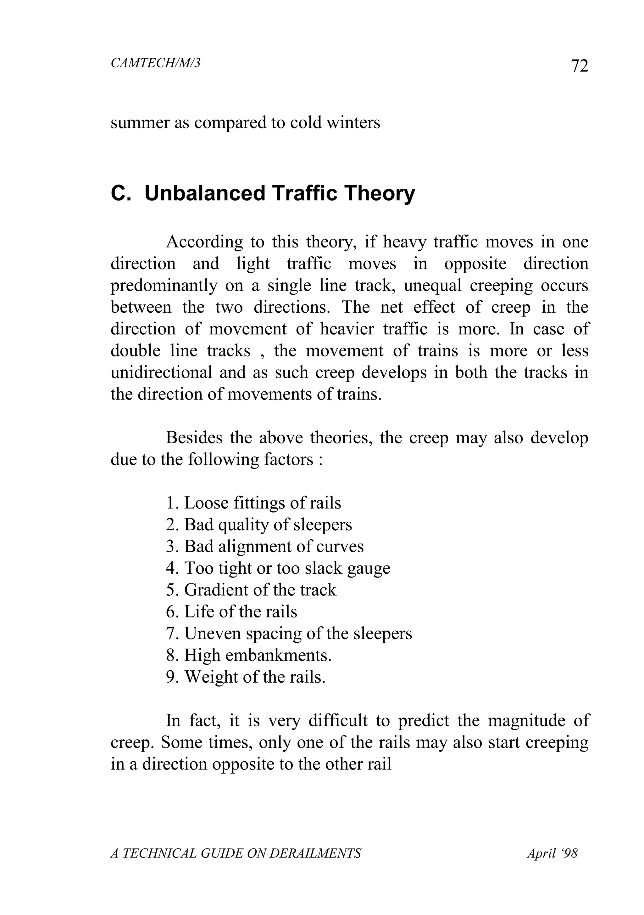 CAMTECH/M/3
A TECHNICAL GUIDE ON DERAILMENTS April ‘98
72
summer as compared to cold winters
C. Unbalanced Traffic Theory
According to this theory, if heavy traffic moves in one
direction and light traffic moves in opposite direction
predominantly on a single line track, unequal creeping occurs
between the two directions. The net effect of creep in the
direction of movement of heavier traffic is more. In case of
double line tracks , the movement of trains is more or less
unidirectional and as such creep develops in both the tracks in
the direction of movements of trains.
Besides the above theories, the creep may also develop
due to the following factors :
1. Loose fittings of rails
2. Bad quality of sleepers
3. Bad alignment of curves
4. Too tight or too slack gauge
5. Gradient of the track
6. Life of the rails
7. Uneven spacing of the sleepers
8. High embankments.
9. Weight of the rails.
In fact, it is very difficult to predict the magnitude of
creep. Some times, only one of the rails may also start creeping
in a direction opposite to the other rail
 