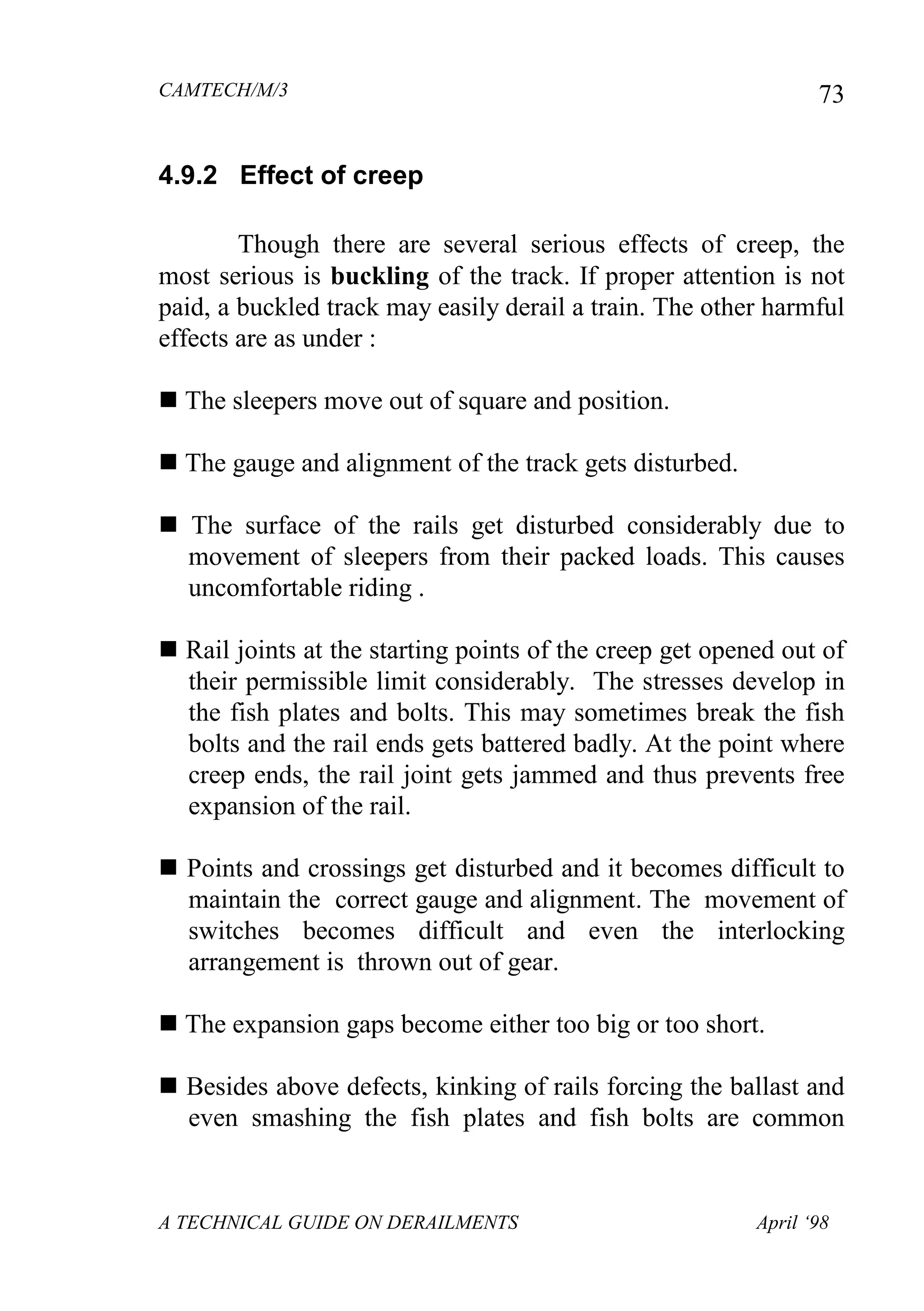CAMTECH/M/3
A TECHNICAL GUIDE ON DERAILMENTS April ‘98
73
4.9.2 Effect of creep
Though there are several serious effects of creep, the
most serious is buckling of the track. If proper attention is not
paid, a buckled track may easily derail a train. The other harmful
effects are as under :
 The sleepers move out of square and position.
 The gauge and alignment of the track gets disturbed.
 The surface of the rails get disturbed considerably due to
movement of sleepers from their packed loads. This causes
uncomfortable riding .
 Rail joints at the starting points of the creep get opened out of
their permissible limit considerably. The stresses develop in
the fish plates and bolts. This may sometimes break the fish
bolts and the rail ends gets battered badly. At the point where
creep ends, the rail joint gets jammed and thus prevents free
expansion of the rail.
 Points and crossings get disturbed and it becomes difficult to
maintain the correct gauge and alignment. The movement of
switches becomes difficult and even the interlocking
arrangement is thrown out of gear.
 The expansion gaps become either too big or too short.
 Besides above defects, kinking of rails forcing the ballast and
even smashing the fish plates and fish bolts are common
 