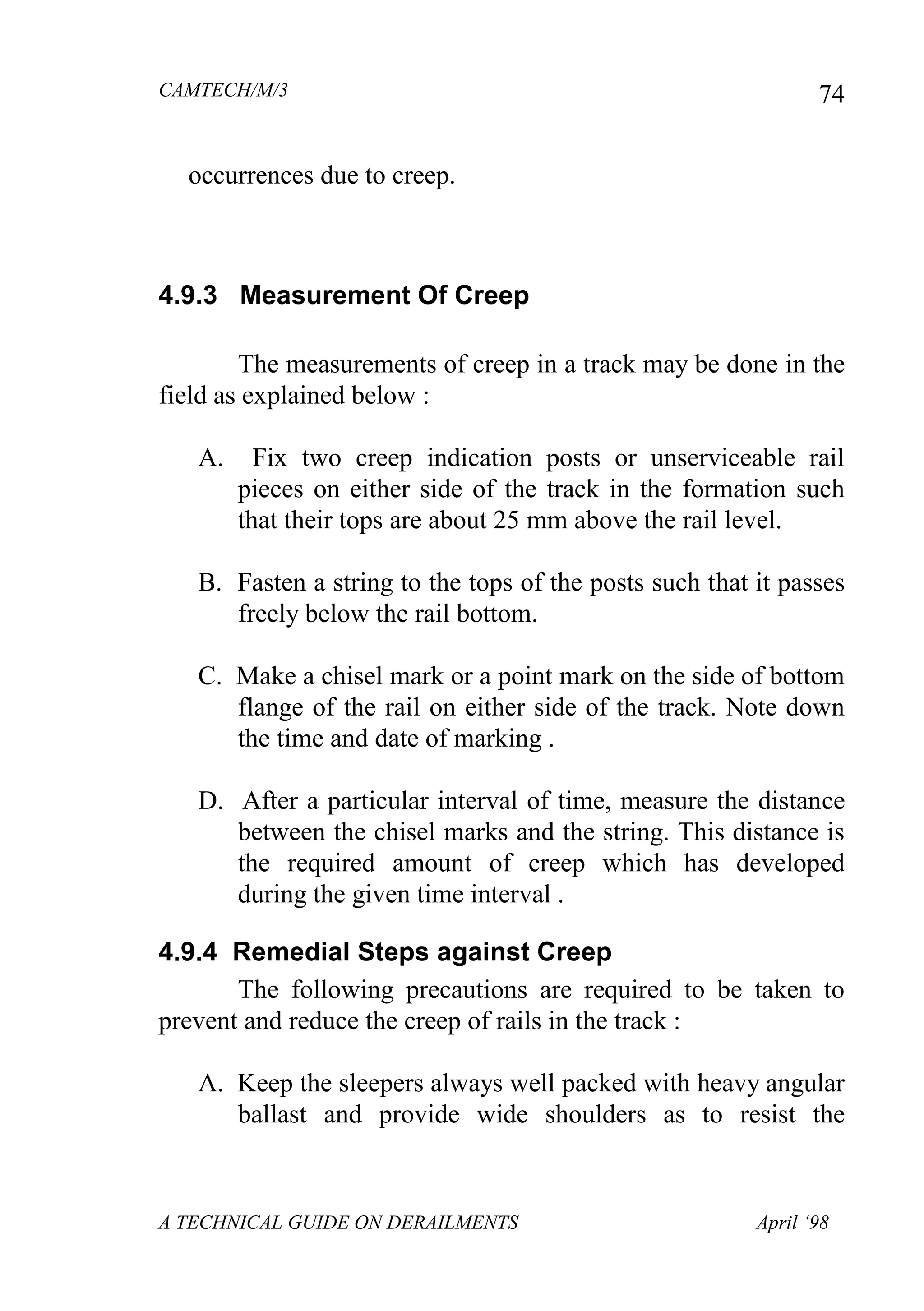 CAMTECH/M/3
A TECHNICAL GUIDE ON DERAILMENTS April ‘98
74
occurrences due to creep.
4.9.3 Measurement Of Creep
The measurements of creep in a track may be done in the
field as explained below :
A. Fix two creep indication posts or unserviceable rail
pieces on either side of the track in the formation such
that their tops are about 25 mm above the rail level.
B. Fasten a string to the tops of the posts such that it passes
freely below the rail bottom.
C. Make a chisel mark or a point mark on the side of bottom
flange of the rail on either side of the track. Note down
the time and date of marking .
D. After a particular interval of time, measure the distance
between the chisel marks and the string. This distance is
the required amount of creep which has developed
during the given time interval .
4.9.4 Remedial Steps against Creep
The following precautions are required to be taken to
prevent and reduce the creep of rails in the track :
A. Keep the sleepers always well packed with heavy angular
ballast and provide wide shoulders as to resist the
 