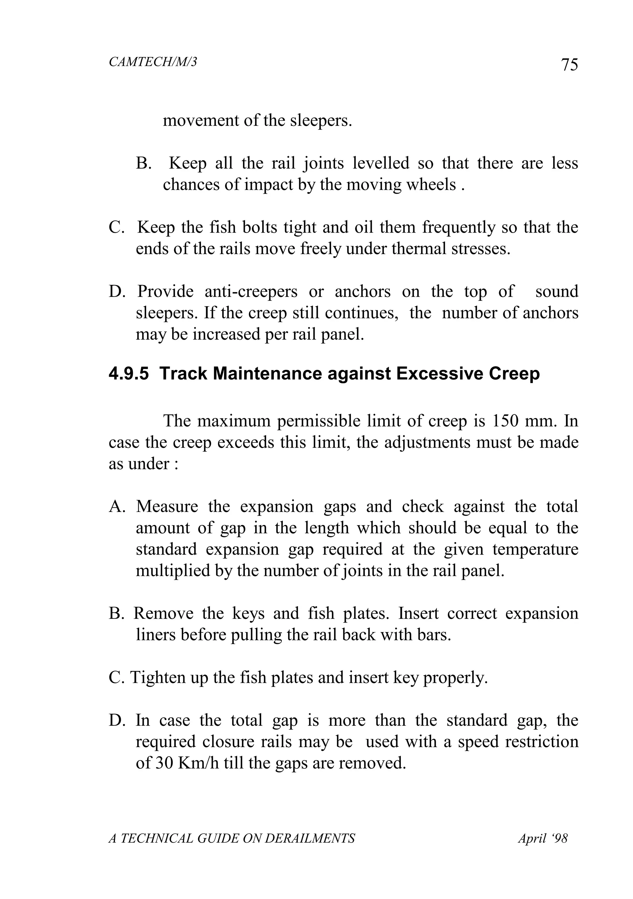 CAMTECH/M/3
A TECHNICAL GUIDE ON DERAILMENTS April ‘98
75
movement of the sleepers.
B. Keep all the rail joints levelled so that there are less
chances of impact by the moving wheels .
C. Keep the fish bolts tight and oil them frequently so that the
ends of the rails move freely under thermal stresses.
D. Provide anti-creepers or anchors on the top of sound
sleepers. If the creep still continues, the number of anchors
may be increased per rail panel.
4.9.5 Track Maintenance against Excessive Creep
The maximum permissible limit of creep is 150 mm. In
case the creep exceeds this limit, the adjustments must be made
as under :
A. Measure the expansion gaps and check against the total
amount of gap in the length which should be equal to the
standard expansion gap required at the given temperature
multiplied by the number of joints in the rail panel.
B. Remove the keys and fish plates. Insert correct expansion
liners before pulling the rail back with bars.
C. Tighten up the fish plates and insert key properly.
D. In case the total gap is more than the standard gap, the
required closure rails may be used with a speed restriction
of 30 Km/h till the gaps are removed.
 
