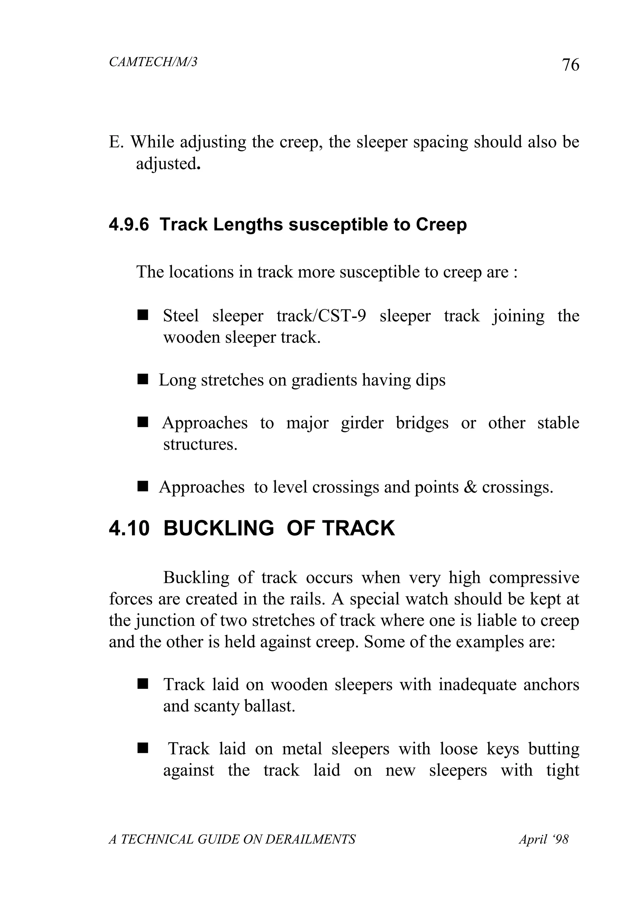 CAMTECH/M/3
A TECHNICAL GUIDE ON DERAILMENTS April ‘98
76
E. While adjusting the creep, the sleeper spacing should also be
adjusted.
4.9.6 Track Lengths susceptible to Creep
The locations in track more susceptible to creep are :
 Steel sleeper trackCST-9 sleeper track joining the
wooden sleeper track.
 Long stretches on gradients having dips
 Approaches to major girder bridges or other stable
structures.
 Approaches to level crossings and points & crossings.
4.10 BUCKLING OF TRACK
Buckling of track occurs when very high compressive
forces are created in the rails. A special watch should be kept at
the junction of two stretches of track where one is liable to creep
and the other is held against creep. Some of the examples are:
 Track laid on wooden sleepers with inadequate anchors
and scanty ballast.
 Track laid on metal sleepers with loose keys butting
against the track laid on new sleepers with tight
 