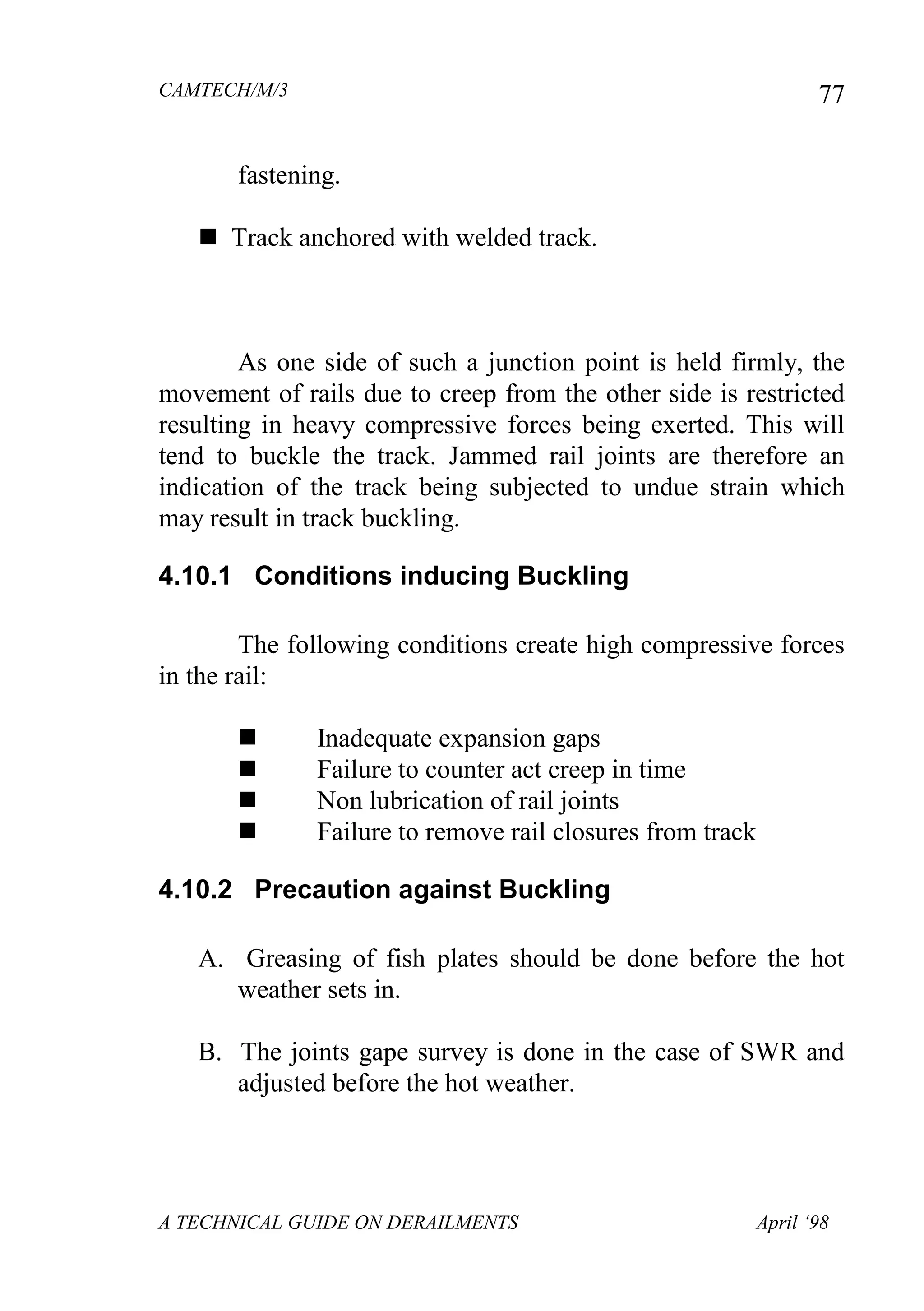 CAMTECH/M/3
A TECHNICAL GUIDE ON DERAILMENTS April ‘98
77
fastening.
 Track anchored with welded track.
As one side of such a junction point is held firmly, the
movement of rails due to creep from the other side is restricted
resulting in heavy compressive forces being exerted. This will
tend to buckle the track. Jammed rail joints are therefore an
indication of the track being subjected to undue strain which
may result in track buckling.
4.10.1 Conditions inducing Buckling
The following conditions create high compressive forces
in the rail:
 Inadequate expansion gaps
 Failure to counter act creep in time
 Non lubrication of rail joints
 Failure to remove rail closures from track
4.10.2 Precaution against Buckling
A. Greasing of fish plates should be done before the hot
weather sets in.
B. The joints gape survey is done in the case of SWR and
adjusted before the hot weather.
 