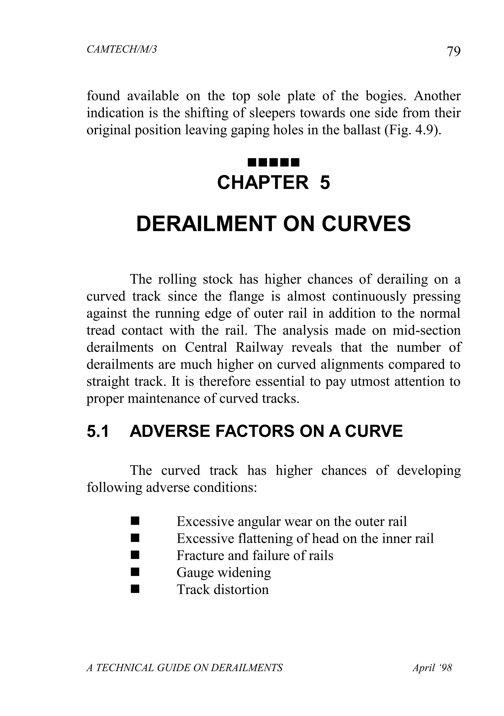 CAMTECH/M/3
A TECHNICAL GUIDE ON DERAILMENTS April ‘98
79
found available on the top sole plate of the bogies. Another
indication is the shifting of sleepers towards one side from their
original position leaving gaping holes in the ballast (Fig. 4.9).

CHAPTER 5
DERAILMENT ON CURVES
The rolling stock has higher chances of derailing on a
curved track since the flange is almost continuously pressing
against the running edge of outer rail in addition to the normal
tread contact with the rail. The analysis made on mid-section
derailments on Central Railway reveals that the number of
derailments are much higher on curved alignments compared to
straight track. It is therefore essential to pay utmost attention to
proper maintenance of curved tracks.
5.1 ADVERSE FACTORS ON A CURVE
The curved track has higher chances of developing
following adverse conditions:
 Excessive angular wear on the outer rail
 Excessive flattening of head on the inner rail
 Fracture and failure of rails
 Gauge widening
 Track distortion
 